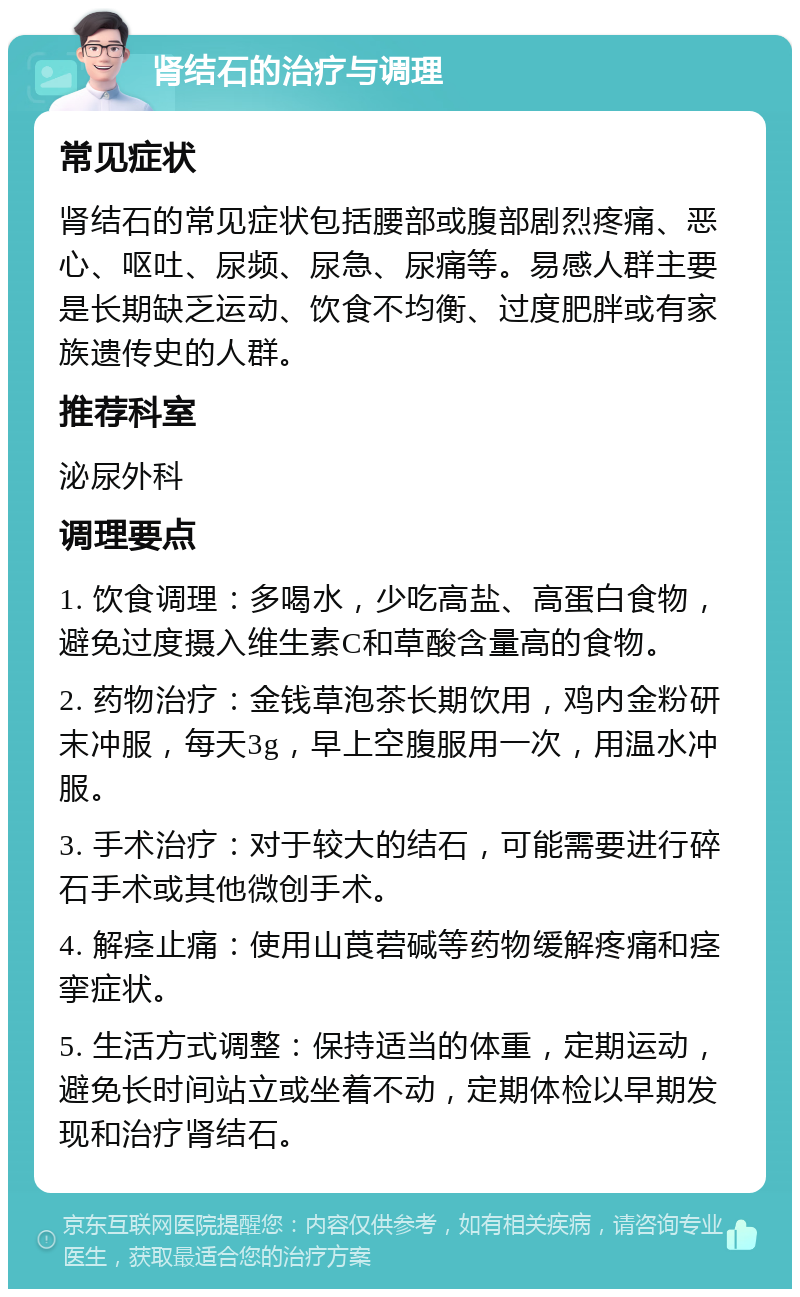 肾结石的治疗与调理 常见症状 肾结石的常见症状包括腰部或腹部剧烈疼痛、恶心、呕吐、尿频、尿急、尿痛等。易感人群主要是长期缺乏运动、饮食不均衡、过度肥胖或有家族遗传史的人群。 推荐科室 泌尿外科 调理要点 1. 饮食调理：多喝水，少吃高盐、高蛋白食物，避免过度摄入维生素C和草酸含量高的食物。 2. 药物治疗：金钱草泡茶长期饮用，鸡内金粉研末冲服，每天3g，早上空腹服用一次，用温水冲服。 3. 手术治疗：对于较大的结石，可能需要进行碎石手术或其他微创手术。 4. 解痉止痛：使用山莨菪碱等药物缓解疼痛和痉挛症状。 5. 生活方式调整：保持适当的体重，定期运动，避免长时间站立或坐着不动，定期体检以早期发现和治疗肾结石。