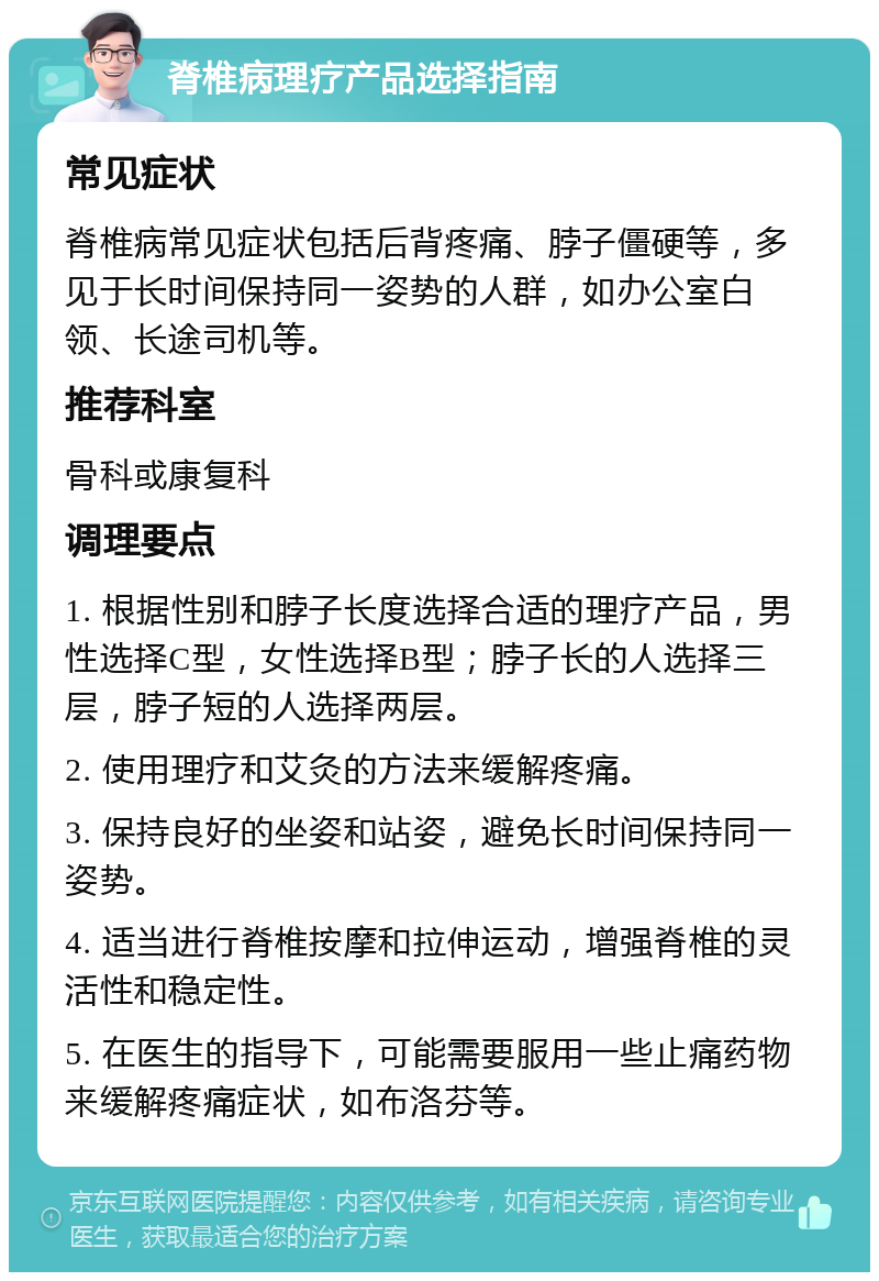 脊椎病理疗产品选择指南 常见症状 脊椎病常见症状包括后背疼痛、脖子僵硬等，多见于长时间保持同一姿势的人群，如办公室白领、长途司机等。 推荐科室 骨科或康复科 调理要点 1. 根据性别和脖子长度选择合适的理疗产品，男性选择C型，女性选择B型；脖子长的人选择三层，脖子短的人选择两层。 2. 使用理疗和艾灸的方法来缓解疼痛。 3. 保持良好的坐姿和站姿，避免长时间保持同一姿势。 4. 适当进行脊椎按摩和拉伸运动，增强脊椎的灵活性和稳定性。 5. 在医生的指导下，可能需要服用一些止痛药物来缓解疼痛症状，如布洛芬等。