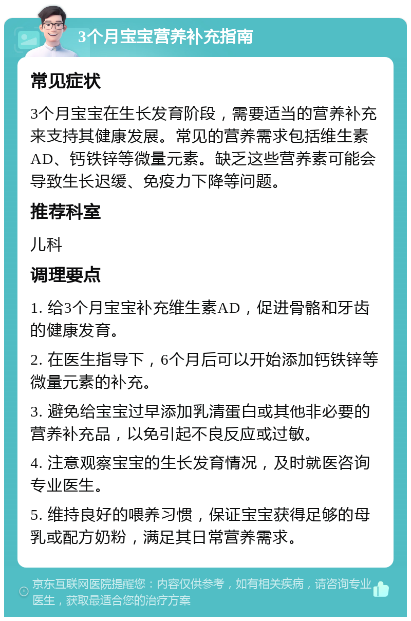 3个月宝宝营养补充指南 常见症状 3个月宝宝在生长发育阶段，需要适当的营养补充来支持其健康发展。常见的营养需求包括维生素AD、钙铁锌等微量元素。缺乏这些营养素可能会导致生长迟缓、免疫力下降等问题。 推荐科室 儿科 调理要点 1. 给3个月宝宝补充维生素AD，促进骨骼和牙齿的健康发育。 2. 在医生指导下，6个月后可以开始添加钙铁锌等微量元素的补充。 3. 避免给宝宝过早添加乳清蛋白或其他非必要的营养补充品，以免引起不良反应或过敏。 4. 注意观察宝宝的生长发育情况，及时就医咨询专业医生。 5. 维持良好的喂养习惯，保证宝宝获得足够的母乳或配方奶粉，满足其日常营养需求。