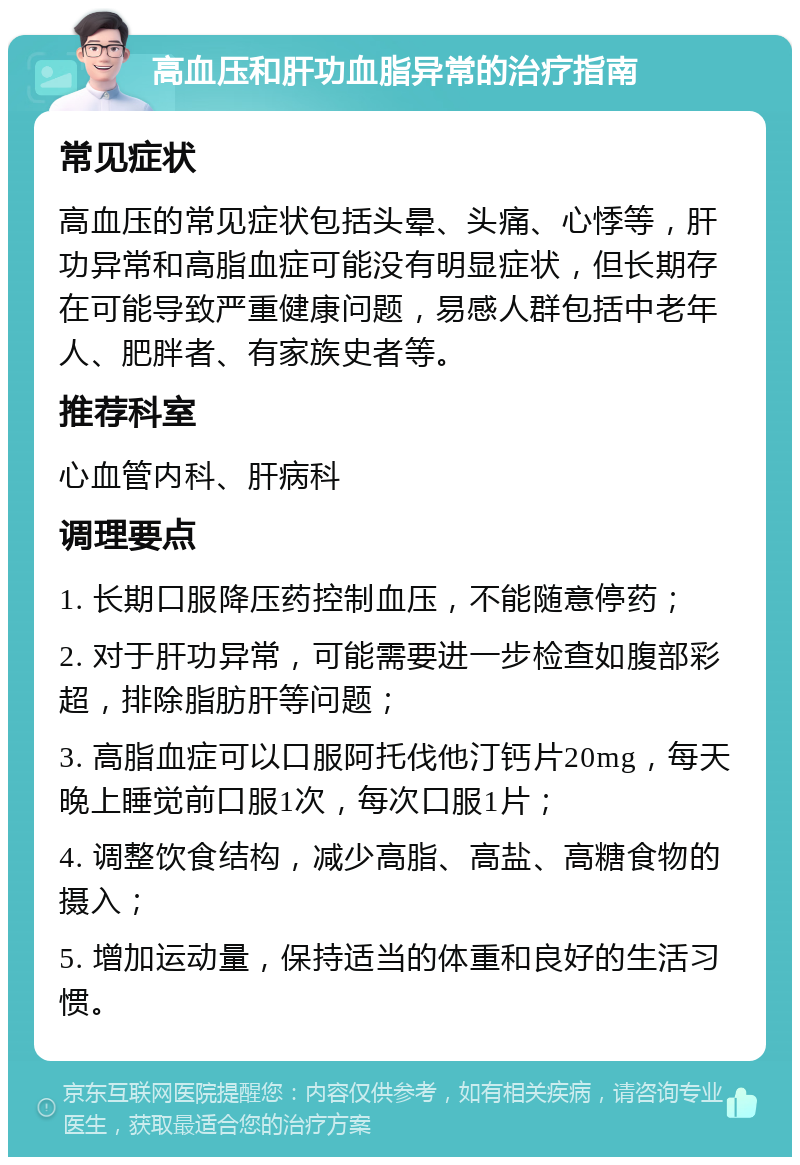 高血压和肝功血脂异常的治疗指南 常见症状 高血压的常见症状包括头晕、头痛、心悸等，肝功异常和高脂血症可能没有明显症状，但长期存在可能导致严重健康问题，易感人群包括中老年人、肥胖者、有家族史者等。 推荐科室 心血管内科、肝病科 调理要点 1. 长期口服降压药控制血压，不能随意停药； 2. 对于肝功异常，可能需要进一步检查如腹部彩超，排除脂肪肝等问题； 3. 高脂血症可以口服阿托伐他汀钙片20mg，每天晚上睡觉前口服1次，每次口服1片； 4. 调整饮食结构，减少高脂、高盐、高糖食物的摄入； 5. 增加运动量，保持适当的体重和良好的生活习惯。