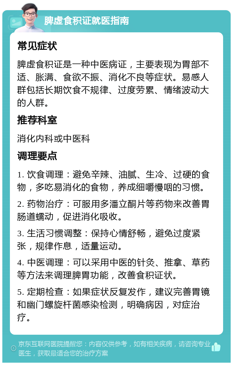 脾虚食积证就医指南 常见症状 脾虚食积证是一种中医病证，主要表现为胃部不适、胀满、食欲不振、消化不良等症状。易感人群包括长期饮食不规律、过度劳累、情绪波动大的人群。 推荐科室 消化内科或中医科 调理要点 1. 饮食调理：避免辛辣、油腻、生冷、过硬的食物，多吃易消化的食物，养成细嚼慢咽的习惯。 2. 药物治疗：可服用多潘立酮片等药物来改善胃肠道蠕动，促进消化吸收。 3. 生活习惯调整：保持心情舒畅，避免过度紧张，规律作息，适量运动。 4. 中医调理：可以采用中医的针灸、推拿、草药等方法来调理脾胃功能，改善食积证状。 5. 定期检查：如果症状反复发作，建议完善胃镜和幽门螺旋杆菌感染检测，明确病因，对症治疗。