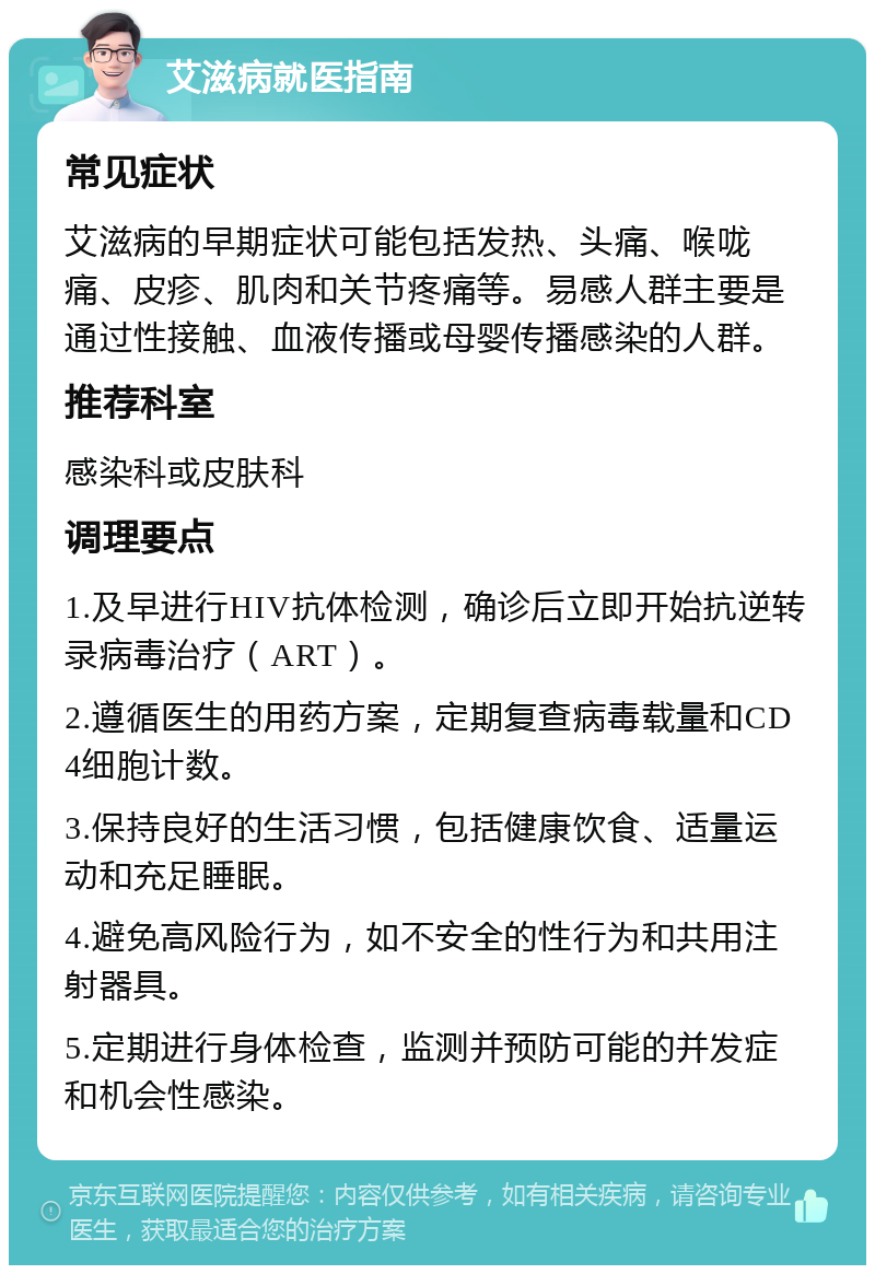 艾滋病就医指南 常见症状 艾滋病的早期症状可能包括发热、头痛、喉咙痛、皮疹、肌肉和关节疼痛等。易感人群主要是通过性接触、血液传播或母婴传播感染的人群。 推荐科室 感染科或皮肤科 调理要点 1.及早进行HIV抗体检测，确诊后立即开始抗逆转录病毒治疗（ART）。 2.遵循医生的用药方案，定期复查病毒载量和CD4细胞计数。 3.保持良好的生活习惯，包括健康饮食、适量运动和充足睡眠。 4.避免高风险行为，如不安全的性行为和共用注射器具。 5.定期进行身体检查，监测并预防可能的并发症和机会性感染。