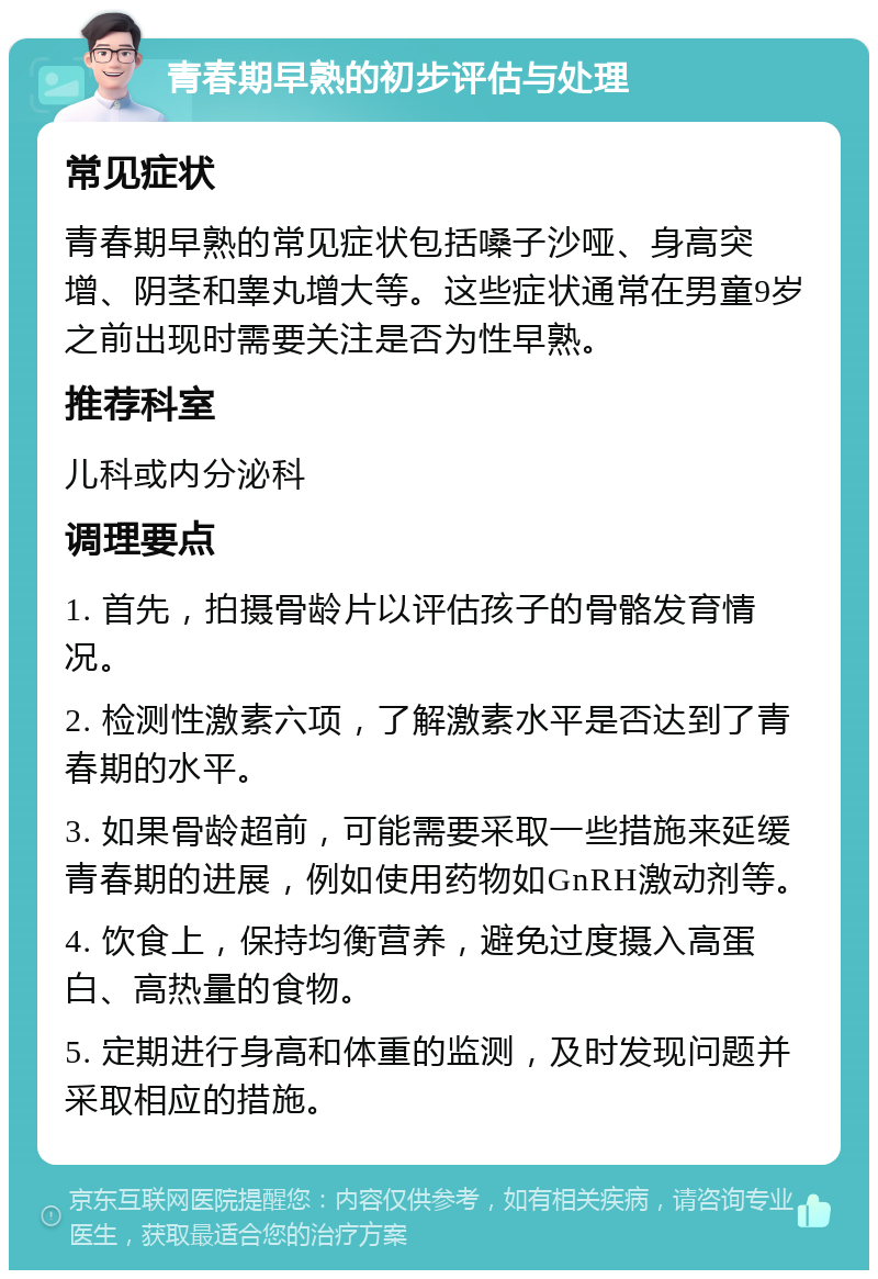 青春期早熟的初步评估与处理 常见症状 青春期早熟的常见症状包括嗓子沙哑、身高突增、阴茎和睾丸增大等。这些症状通常在男童9岁之前出现时需要关注是否为性早熟。 推荐科室 儿科或内分泌科 调理要点 1. 首先，拍摄骨龄片以评估孩子的骨骼发育情况。 2. 检测性激素六项，了解激素水平是否达到了青春期的水平。 3. 如果骨龄超前，可能需要采取一些措施来延缓青春期的进展，例如使用药物如GnRH激动剂等。 4. 饮食上，保持均衡营养，避免过度摄入高蛋白、高热量的食物。 5. 定期进行身高和体重的监测，及时发现问题并采取相应的措施。