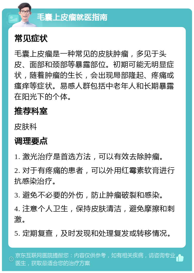 毛囊上皮瘤就医指南 常见症状 毛囊上皮瘤是一种常见的皮肤肿瘤，多见于头皮、面部和颈部等暴露部位。初期可能无明显症状，随着肿瘤的生长，会出现局部隆起、疼痛或瘙痒等症状。易感人群包括中老年人和长期暴露在阳光下的个体。 推荐科室 皮肤科 调理要点 1. 激光治疗是首选方法，可以有效去除肿瘤。 2. 对于有疼痛的患者，可以外用红霉素软膏进行抗感染治疗。 3. 避免不必要的外伤，防止肿瘤破裂和感染。 4. 注意个人卫生，保持皮肤清洁，避免摩擦和刺激。 5. 定期复查，及时发现和处理复发或转移情况。