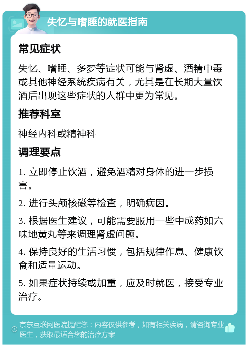 失忆与嗜睡的就医指南 常见症状 失忆、嗜睡、多梦等症状可能与肾虚、酒精中毒或其他神经系统疾病有关，尤其是在长期大量饮酒后出现这些症状的人群中更为常见。 推荐科室 神经内科或精神科 调理要点 1. 立即停止饮酒，避免酒精对身体的进一步损害。 2. 进行头颅核磁等检查，明确病因。 3. 根据医生建议，可能需要服用一些中成药如六味地黄丸等来调理肾虚问题。 4. 保持良好的生活习惯，包括规律作息、健康饮食和适量运动。 5. 如果症状持续或加重，应及时就医，接受专业治疗。