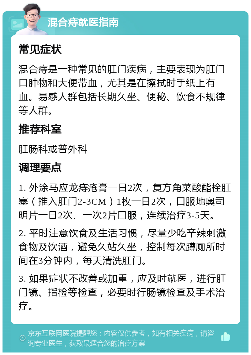 混合痔就医指南 常见症状 混合痔是一种常见的肛门疾病，主要表现为肛门口肿物和大便带血，尤其是在擦拭时手纸上有血。易感人群包括长期久坐、便秘、饮食不规律等人群。 推荐科室 肛肠科或普外科 调理要点 1. 外涂马应龙痔疮膏一日2次，复方角菜酸酯栓肛塞（推入肛门2-3CM）1枚一日2次，口服地奥司明片一日2次、一次2片口服，连续治疗3-5天。 2. 平时注意饮食及生活习惯，尽量少吃辛辣刺激食物及饮酒，避免久站久坐，控制每次蹲厕所时间在3分钟内，每天清洗肛门。 3. 如果症状不改善或加重，应及时就医，进行肛门镜、指检等检查，必要时行肠镜检查及手术治疗。