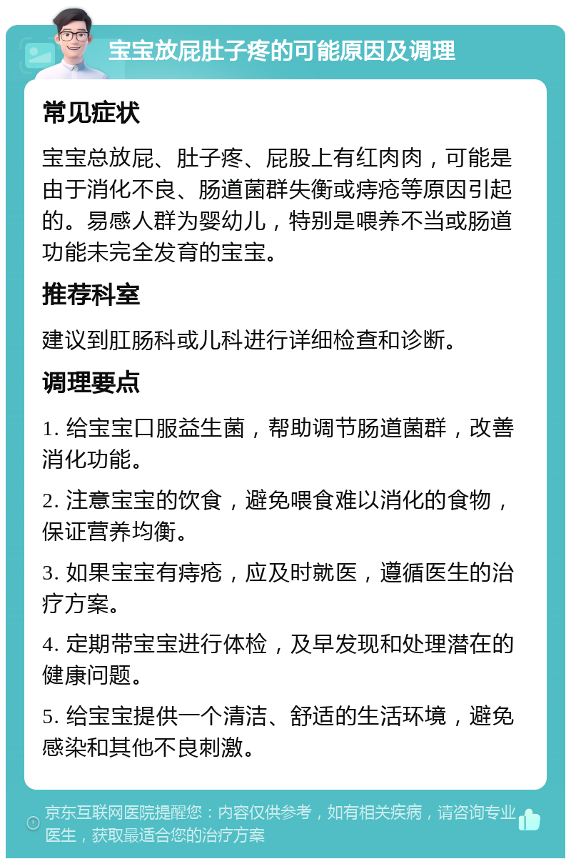 宝宝放屁肚子疼的可能原因及调理 常见症状 宝宝总放屁、肚子疼、屁股上有红肉肉，可能是由于消化不良、肠道菌群失衡或痔疮等原因引起的。易感人群为婴幼儿，特别是喂养不当或肠道功能未完全发育的宝宝。 推荐科室 建议到肛肠科或儿科进行详细检查和诊断。 调理要点 1. 给宝宝口服益生菌，帮助调节肠道菌群，改善消化功能。 2. 注意宝宝的饮食，避免喂食难以消化的食物，保证营养均衡。 3. 如果宝宝有痔疮，应及时就医，遵循医生的治疗方案。 4. 定期带宝宝进行体检，及早发现和处理潜在的健康问题。 5. 给宝宝提供一个清洁、舒适的生活环境，避免感染和其他不良刺激。