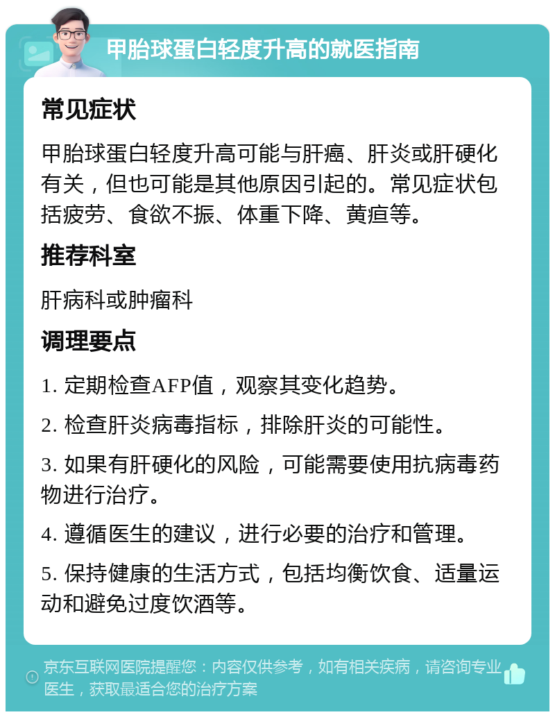 甲胎球蛋白轻度升高的就医指南 常见症状 甲胎球蛋白轻度升高可能与肝癌、肝炎或肝硬化有关，但也可能是其他原因引起的。常见症状包括疲劳、食欲不振、体重下降、黄疸等。 推荐科室 肝病科或肿瘤科 调理要点 1. 定期检查AFP值，观察其变化趋势。 2. 检查肝炎病毒指标，排除肝炎的可能性。 3. 如果有肝硬化的风险，可能需要使用抗病毒药物进行治疗。 4. 遵循医生的建议，进行必要的治疗和管理。 5. 保持健康的生活方式，包括均衡饮食、适量运动和避免过度饮酒等。