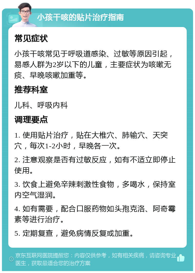 小孩干咳的贴片治疗指南 常见症状 小孩干咳常见于呼吸道感染、过敏等原因引起，易感人群为2岁以下的儿童，主要症状为咳嗽无痰、早晚咳嗽加重等。 推荐科室 儿科、呼吸内科 调理要点 1. 使用贴片治疗，贴在大椎穴、肺输穴、天突穴，每次1-2小时，早晚各一次。 2. 注意观察是否有过敏反应，如有不适立即停止使用。 3. 饮食上避免辛辣刺激性食物，多喝水，保持室内空气湿润。 4. 如有需要，配合口服药物如头孢克洛、阿奇霉素等进行治疗。 5. 定期复查，避免病情反复或加重。