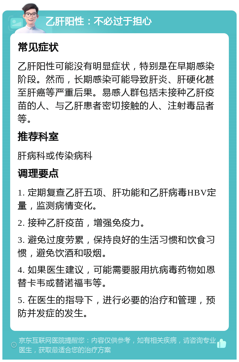 乙肝阳性：不必过于担心 常见症状 乙肝阳性可能没有明显症状，特别是在早期感染阶段。然而，长期感染可能导致肝炎、肝硬化甚至肝癌等严重后果。易感人群包括未接种乙肝疫苗的人、与乙肝患者密切接触的人、注射毒品者等。 推荐科室 肝病科或传染病科 调理要点 1. 定期复查乙肝五项、肝功能和乙肝病毒HBV定量，监测病情变化。 2. 接种乙肝疫苗，增强免疫力。 3. 避免过度劳累，保持良好的生活习惯和饮食习惯，避免饮酒和吸烟。 4. 如果医生建议，可能需要服用抗病毒药物如恩替卡韦或替诺福韦等。 5. 在医生的指导下，进行必要的治疗和管理，预防并发症的发生。