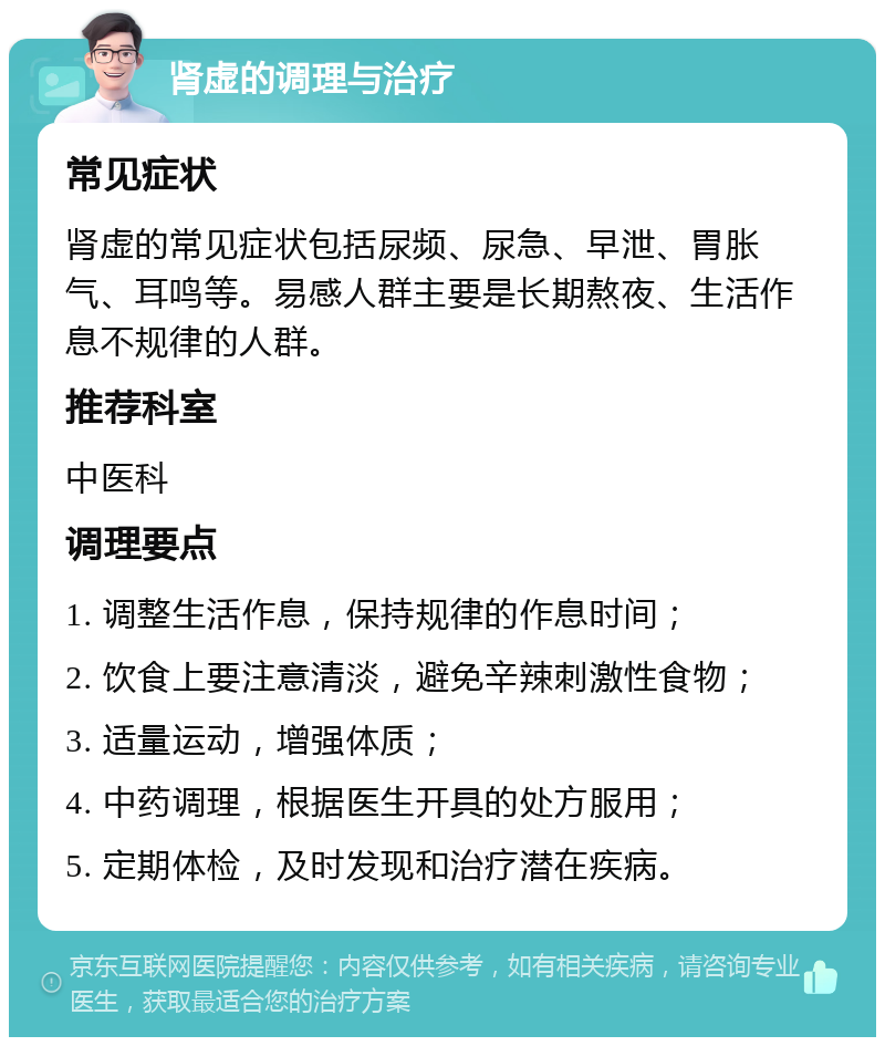 肾虚的调理与治疗 常见症状 肾虚的常见症状包括尿频、尿急、早泄、胃胀气、耳鸣等。易感人群主要是长期熬夜、生活作息不规律的人群。 推荐科室 中医科 调理要点 1. 调整生活作息，保持规律的作息时间； 2. 饮食上要注意清淡，避免辛辣刺激性食物； 3. 适量运动，增强体质； 4. 中药调理，根据医生开具的处方服用； 5. 定期体检，及时发现和治疗潜在疾病。