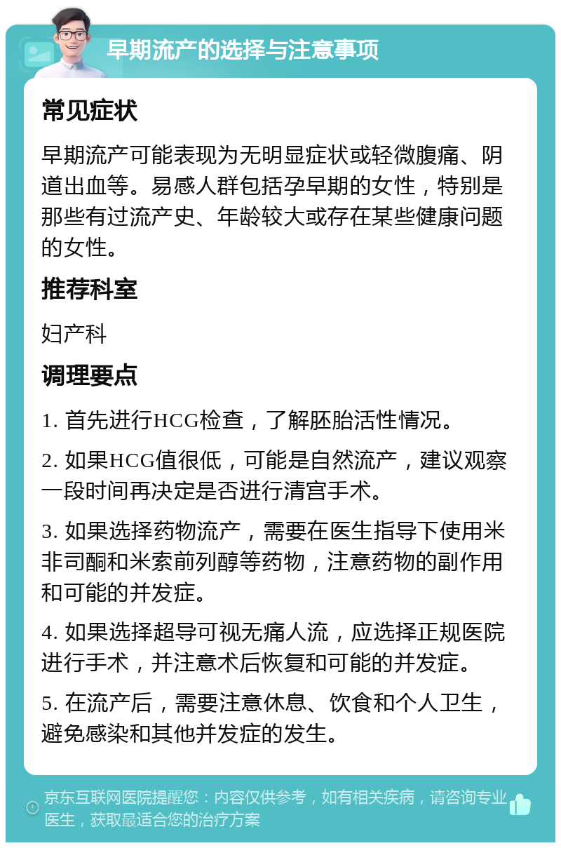 早期流产的选择与注意事项 常见症状 早期流产可能表现为无明显症状或轻微腹痛、阴道出血等。易感人群包括孕早期的女性，特别是那些有过流产史、年龄较大或存在某些健康问题的女性。 推荐科室 妇产科 调理要点 1. 首先进行HCG检查，了解胚胎活性情况。 2. 如果HCG值很低，可能是自然流产，建议观察一段时间再决定是否进行清宫手术。 3. 如果选择药物流产，需要在医生指导下使用米非司酮和米索前列醇等药物，注意药物的副作用和可能的并发症。 4. 如果选择超导可视无痛人流，应选择正规医院进行手术，并注意术后恢复和可能的并发症。 5. 在流产后，需要注意休息、饮食和个人卫生，避免感染和其他并发症的发生。