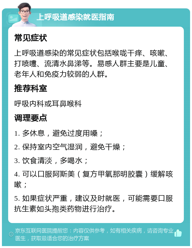 上呼吸道感染就医指南 常见症状 上呼吸道感染的常见症状包括喉咙干痒、咳嗽、打喷嚏、流清水鼻涕等。易感人群主要是儿童、老年人和免疫力较弱的人群。 推荐科室 呼吸内科或耳鼻喉科 调理要点 1. 多休息，避免过度用嗓； 2. 保持室内空气湿润，避免干燥； 3. 饮食清淡，多喝水； 4. 可以口服阿斯美（复方甲氧那明胶囊）缓解咳嗽； 5. 如果症状严重，建议及时就医，可能需要口服抗生素如头孢类药物进行治疗。