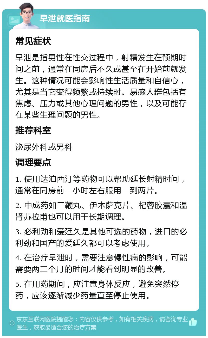 早泄就医指南 常见症状 早泄是指男性在性交过程中，射精发生在预期时间之前，通常在同房后不久或甚至在开始前就发生。这种情况可能会影响性生活质量和自信心，尤其是当它变得频繁或持续时。易感人群包括有焦虑、压力或其他心理问题的男性，以及可能存在某些生理问题的男性。 推荐科室 泌尿外科或男科 调理要点 1. 使用达泊西汀等药物可以帮助延长射精时间，通常在同房前一小时左右服用一到两片。 2. 中成药如三鞭丸、伊木萨克片、杞蓉胶囊和温肾苏拉甫也可以用于长期调理。 3. 必利劲和爱廷久是其他可选的药物，进口的必利劲和国产的爱廷久都可以考虑使用。 4. 在治疗早泄时，需要注意慢性病的影响，可能需要两三个月的时间才能看到明显的改善。 5. 在用药期间，应注意身体反应，避免突然停药，应该逐渐减少药量直至停止使用。