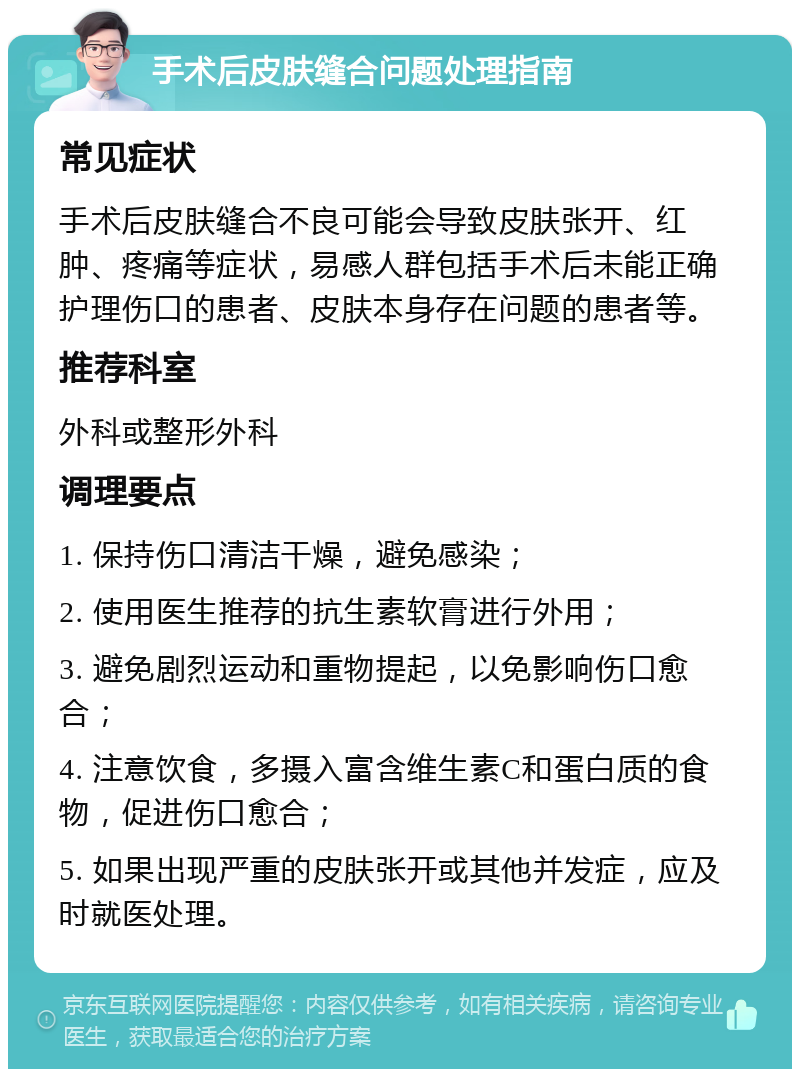 手术后皮肤缝合问题处理指南 常见症状 手术后皮肤缝合不良可能会导致皮肤张开、红肿、疼痛等症状，易感人群包括手术后未能正确护理伤口的患者、皮肤本身存在问题的患者等。 推荐科室 外科或整形外科 调理要点 1. 保持伤口清洁干燥，避免感染； 2. 使用医生推荐的抗生素软膏进行外用； 3. 避免剧烈运动和重物提起，以免影响伤口愈合； 4. 注意饮食，多摄入富含维生素C和蛋白质的食物，促进伤口愈合； 5. 如果出现严重的皮肤张开或其他并发症，应及时就医处理。