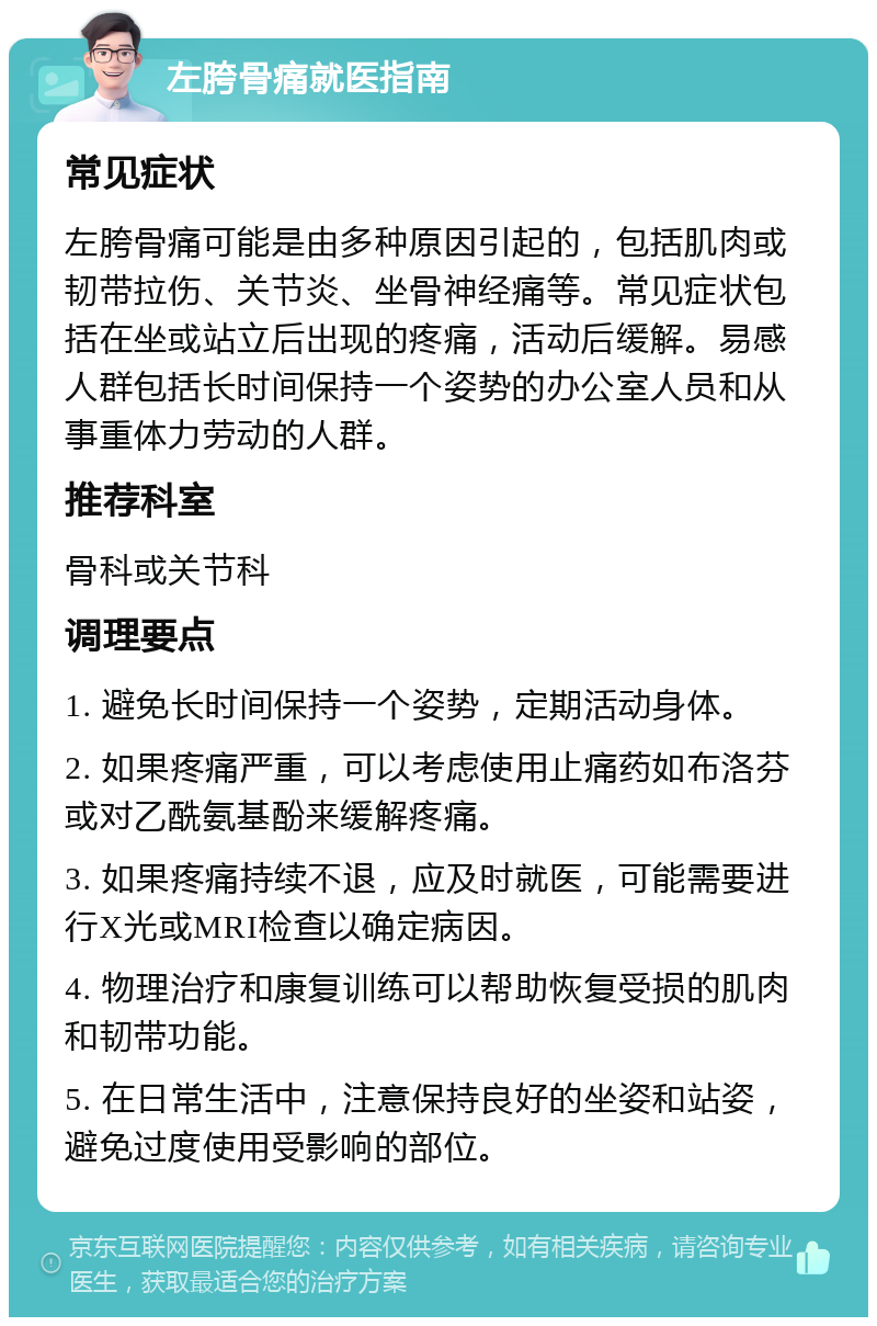 左胯骨痛就医指南 常见症状 左胯骨痛可能是由多种原因引起的，包括肌肉或韧带拉伤、关节炎、坐骨神经痛等。常见症状包括在坐或站立后出现的疼痛，活动后缓解。易感人群包括长时间保持一个姿势的办公室人员和从事重体力劳动的人群。 推荐科室 骨科或关节科 调理要点 1. 避免长时间保持一个姿势，定期活动身体。 2. 如果疼痛严重，可以考虑使用止痛药如布洛芬或对乙酰氨基酚来缓解疼痛。 3. 如果疼痛持续不退，应及时就医，可能需要进行X光或MRI检查以确定病因。 4. 物理治疗和康复训练可以帮助恢复受损的肌肉和韧带功能。 5. 在日常生活中，注意保持良好的坐姿和站姿，避免过度使用受影响的部位。