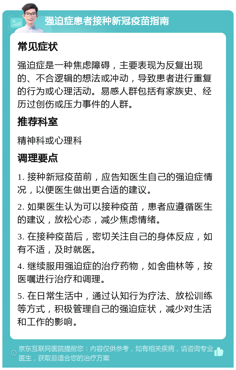 强迫症患者接种新冠疫苗指南 常见症状 强迫症是一种焦虑障碍，主要表现为反复出现的、不合逻辑的想法或冲动，导致患者进行重复的行为或心理活动。易感人群包括有家族史、经历过创伤或压力事件的人群。 推荐科室 精神科或心理科 调理要点 1. 接种新冠疫苗前，应告知医生自己的强迫症情况，以便医生做出更合适的建议。 2. 如果医生认为可以接种疫苗，患者应遵循医生的建议，放松心态，减少焦虑情绪。 3. 在接种疫苗后，密切关注自己的身体反应，如有不适，及时就医。 4. 继续服用强迫症的治疗药物，如舍曲林等，按医嘱进行治疗和调理。 5. 在日常生活中，通过认知行为疗法、放松训练等方式，积极管理自己的强迫症状，减少对生活和工作的影响。