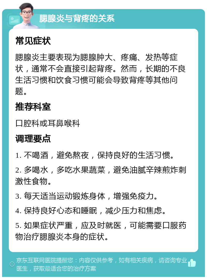 腮腺炎与背疼的关系 常见症状 腮腺炎主要表现为腮腺肿大、疼痛、发热等症状，通常不会直接引起背疼。然而，长期的不良生活习惯和饮食习惯可能会导致背疼等其他问题。 推荐科室 口腔科或耳鼻喉科 调理要点 1. 不喝酒，避免熬夜，保持良好的生活习惯。 2. 多喝水，多吃水果蔬菜，避免油腻辛辣煎炸刺激性食物。 3. 每天适当运动锻炼身体，增强免疫力。 4. 保持良好心态和睡眠，减少压力和焦虑。 5. 如果症状严重，应及时就医，可能需要口服药物治疗腮腺炎本身的症状。