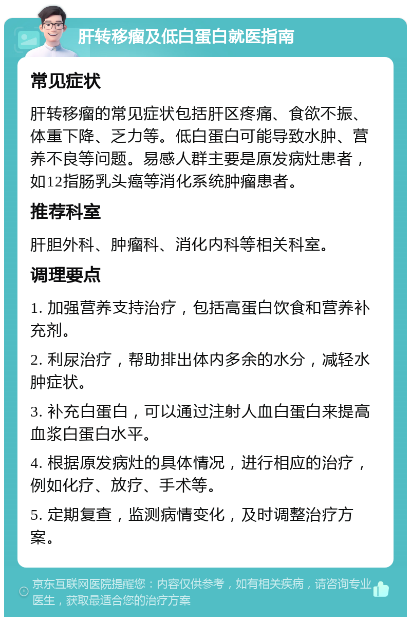 肝转移瘤及低白蛋白就医指南 常见症状 肝转移瘤的常见症状包括肝区疼痛、食欲不振、体重下降、乏力等。低白蛋白可能导致水肿、营养不良等问题。易感人群主要是原发病灶患者，如12指肠乳头癌等消化系统肿瘤患者。 推荐科室 肝胆外科、肿瘤科、消化内科等相关科室。 调理要点 1. 加强营养支持治疗，包括高蛋白饮食和营养补充剂。 2. 利尿治疗，帮助排出体内多余的水分，减轻水肿症状。 3. 补充白蛋白，可以通过注射人血白蛋白来提高血浆白蛋白水平。 4. 根据原发病灶的具体情况，进行相应的治疗，例如化疗、放疗、手术等。 5. 定期复查，监测病情变化，及时调整治疗方案。