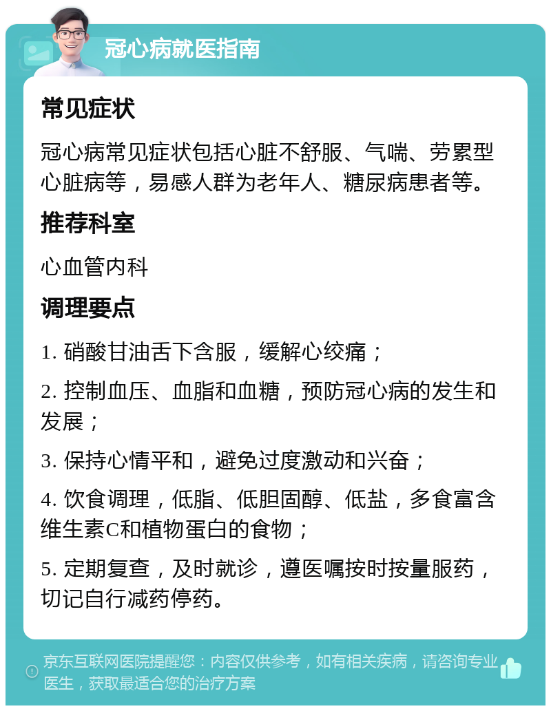 冠心病就医指南 常见症状 冠心病常见症状包括心脏不舒服、气喘、劳累型心脏病等，易感人群为老年人、糖尿病患者等。 推荐科室 心血管内科 调理要点 1. 硝酸甘油舌下含服，缓解心绞痛； 2. 控制血压、血脂和血糖，预防冠心病的发生和发展； 3. 保持心情平和，避免过度激动和兴奋； 4. 饮食调理，低脂、低胆固醇、低盐，多食富含维生素C和植物蛋白的食物； 5. 定期复查，及时就诊，遵医嘱按时按量服药，切记自行减药停药。