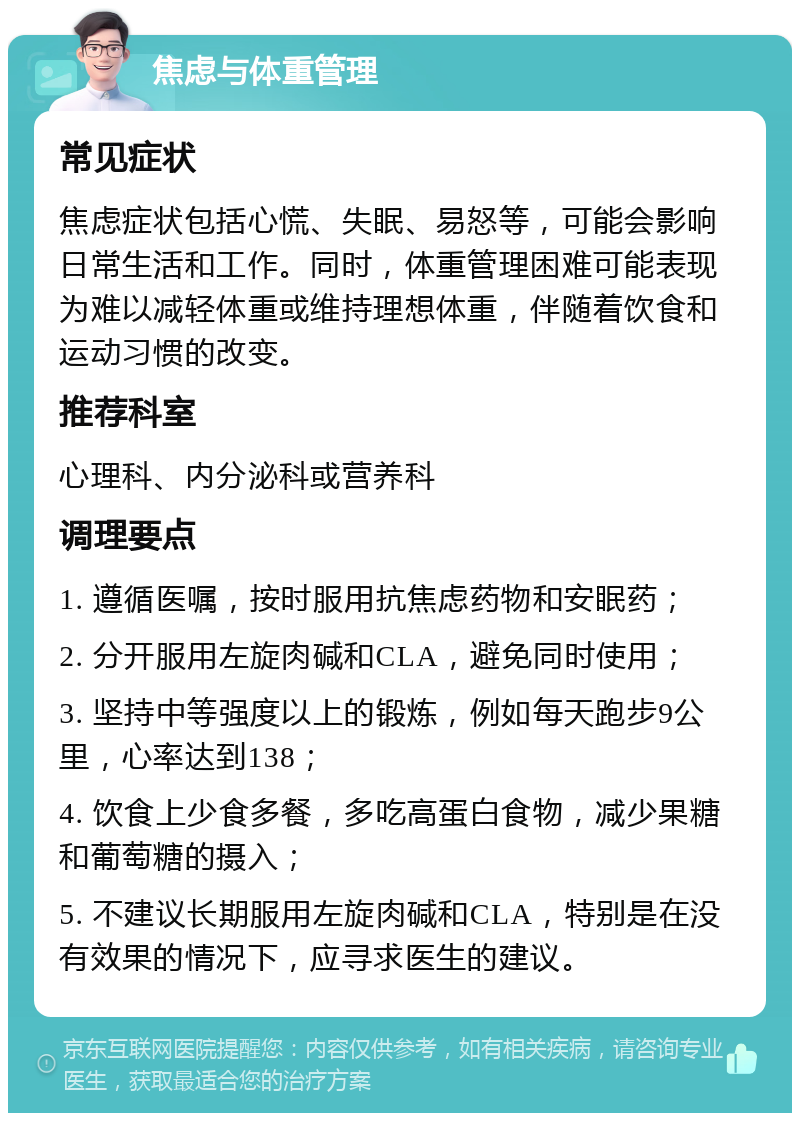 焦虑与体重管理 常见症状 焦虑症状包括心慌、失眠、易怒等，可能会影响日常生活和工作。同时，体重管理困难可能表现为难以减轻体重或维持理想体重，伴随着饮食和运动习惯的改变。 推荐科室 心理科、内分泌科或营养科 调理要点 1. 遵循医嘱，按时服用抗焦虑药物和安眠药； 2. 分开服用左旋肉碱和CLA，避免同时使用； 3. 坚持中等强度以上的锻炼，例如每天跑步9公里，心率达到138； 4. 饮食上少食多餐，多吃高蛋白食物，减少果糖和葡萄糖的摄入； 5. 不建议长期服用左旋肉碱和CLA，特别是在没有效果的情况下，应寻求医生的建议。