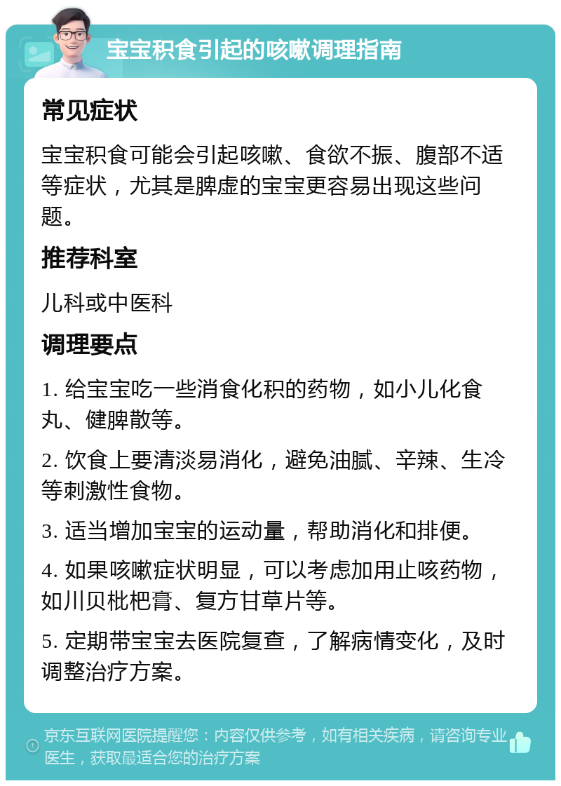 宝宝积食引起的咳嗽调理指南 常见症状 宝宝积食可能会引起咳嗽、食欲不振、腹部不适等症状，尤其是脾虚的宝宝更容易出现这些问题。 推荐科室 儿科或中医科 调理要点 1. 给宝宝吃一些消食化积的药物，如小儿化食丸、健脾散等。 2. 饮食上要清淡易消化，避免油腻、辛辣、生冷等刺激性食物。 3. 适当增加宝宝的运动量，帮助消化和排便。 4. 如果咳嗽症状明显，可以考虑加用止咳药物，如川贝枇杷膏、复方甘草片等。 5. 定期带宝宝去医院复查，了解病情变化，及时调整治疗方案。