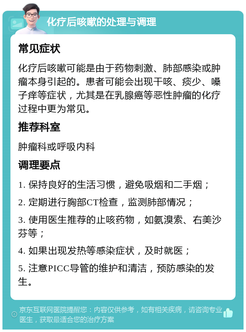 化疗后咳嗽的处理与调理 常见症状 化疗后咳嗽可能是由于药物刺激、肺部感染或肿瘤本身引起的。患者可能会出现干咳、痰少、嗓子痒等症状，尤其是在乳腺癌等恶性肿瘤的化疗过程中更为常见。 推荐科室 肿瘤科或呼吸内科 调理要点 1. 保持良好的生活习惯，避免吸烟和二手烟； 2. 定期进行胸部CT检查，监测肺部情况； 3. 使用医生推荐的止咳药物，如氨溴索、右美沙芬等； 4. 如果出现发热等感染症状，及时就医； 5. 注意PICC导管的维护和清洁，预防感染的发生。