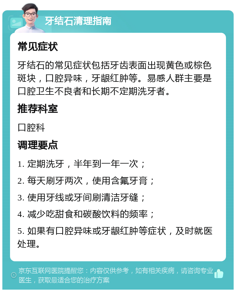 牙结石清理指南 常见症状 牙结石的常见症状包括牙齿表面出现黄色或棕色斑块，口腔异味，牙龈红肿等。易感人群主要是口腔卫生不良者和长期不定期洗牙者。 推荐科室 口腔科 调理要点 1. 定期洗牙，半年到一年一次； 2. 每天刷牙两次，使用含氟牙膏； 3. 使用牙线或牙间刷清洁牙缝； 4. 减少吃甜食和碳酸饮料的频率； 5. 如果有口腔异味或牙龈红肿等症状，及时就医处理。