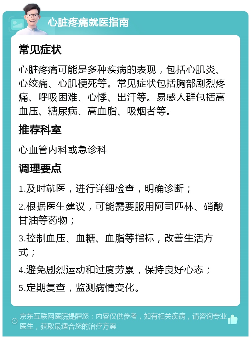 心脏疼痛就医指南 常见症状 心脏疼痛可能是多种疾病的表现，包括心肌炎、心绞痛、心肌梗死等。常见症状包括胸部剧烈疼痛、呼吸困难、心悸、出汗等。易感人群包括高血压、糖尿病、高血脂、吸烟者等。 推荐科室 心血管内科或急诊科 调理要点 1.及时就医，进行详细检查，明确诊断； 2.根据医生建议，可能需要服用阿司匹林、硝酸甘油等药物； 3.控制血压、血糖、血脂等指标，改善生活方式； 4.避免剧烈运动和过度劳累，保持良好心态； 5.定期复查，监测病情变化。