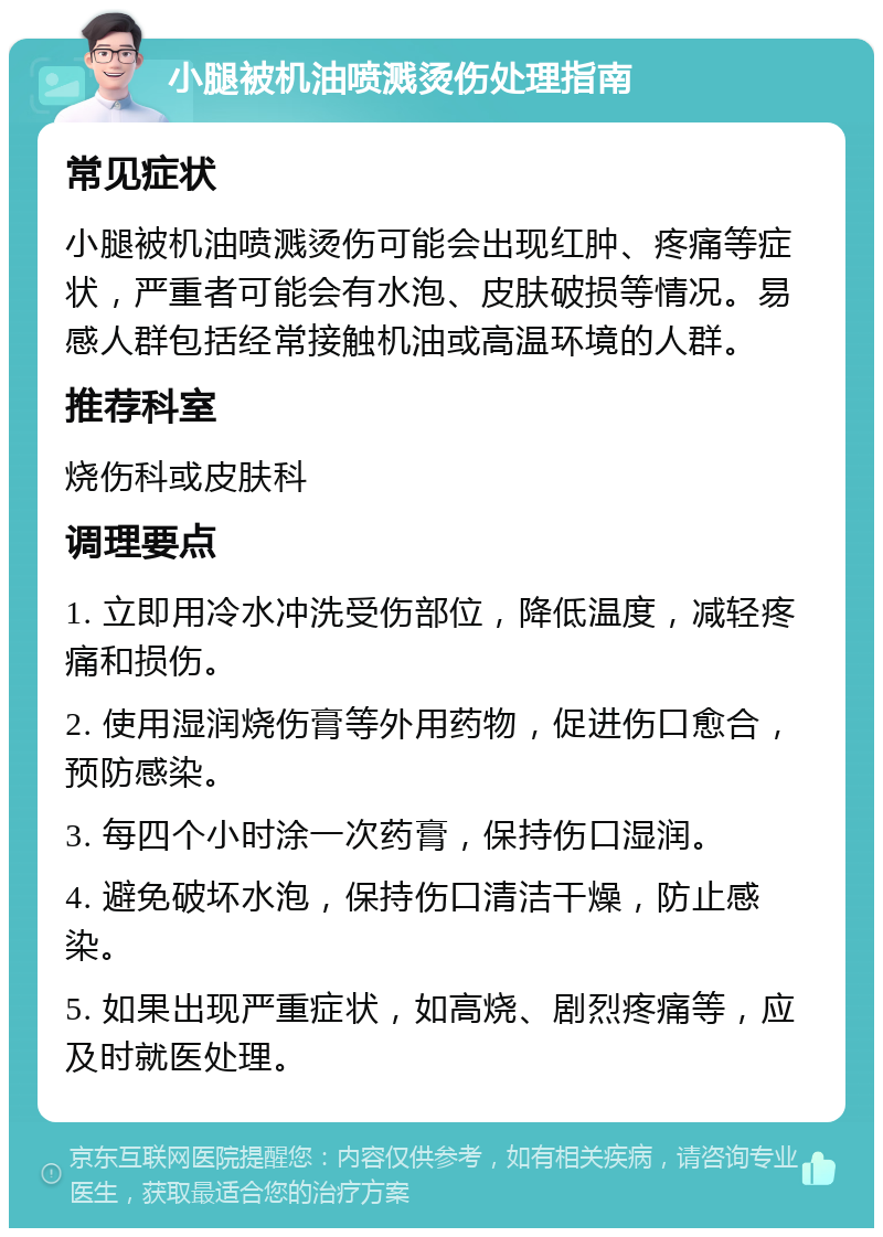 小腿被机油喷溅烫伤处理指南 常见症状 小腿被机油喷溅烫伤可能会出现红肿、疼痛等症状，严重者可能会有水泡、皮肤破损等情况。易感人群包括经常接触机油或高温环境的人群。 推荐科室 烧伤科或皮肤科 调理要点 1. 立即用冷水冲洗受伤部位，降低温度，减轻疼痛和损伤。 2. 使用湿润烧伤膏等外用药物，促进伤口愈合，预防感染。 3. 每四个小时涂一次药膏，保持伤口湿润。 4. 避免破坏水泡，保持伤口清洁干燥，防止感染。 5. 如果出现严重症状，如高烧、剧烈疼痛等，应及时就医处理。