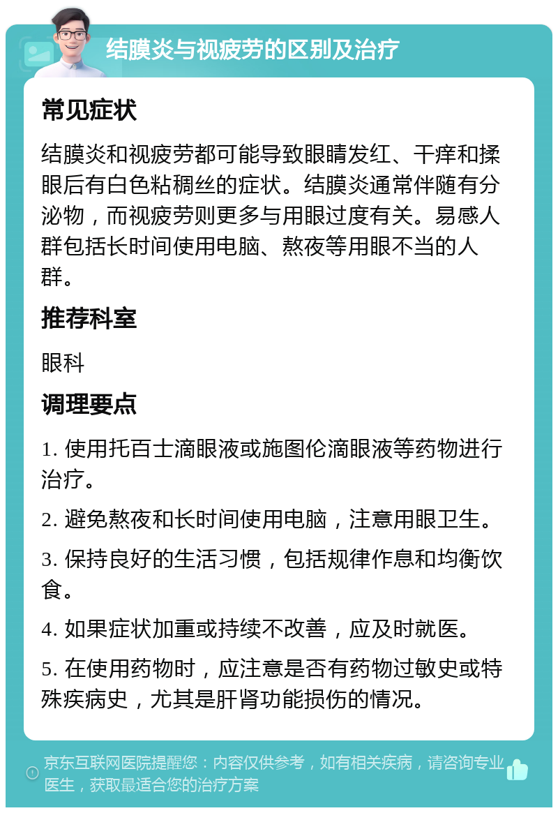 结膜炎与视疲劳的区别及治疗 常见症状 结膜炎和视疲劳都可能导致眼睛发红、干痒和揉眼后有白色粘稠丝的症状。结膜炎通常伴随有分泌物，而视疲劳则更多与用眼过度有关。易感人群包括长时间使用电脑、熬夜等用眼不当的人群。 推荐科室 眼科 调理要点 1. 使用托百士滴眼液或施图伦滴眼液等药物进行治疗。 2. 避免熬夜和长时间使用电脑，注意用眼卫生。 3. 保持良好的生活习惯，包括规律作息和均衡饮食。 4. 如果症状加重或持续不改善，应及时就医。 5. 在使用药物时，应注意是否有药物过敏史或特殊疾病史，尤其是肝肾功能损伤的情况。