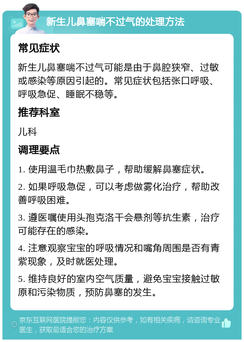 新生儿鼻塞喘不过气的处理方法 常见症状 新生儿鼻塞喘不过气可能是由于鼻腔狭窄、过敏或感染等原因引起的。常见症状包括张口呼吸、呼吸急促、睡眠不稳等。 推荐科室 儿科 调理要点 1. 使用温毛巾热敷鼻子，帮助缓解鼻塞症状。 2. 如果呼吸急促，可以考虑做雾化治疗，帮助改善呼吸困难。 3. 遵医嘱使用头孢克洛干会悬剂等抗生素，治疗可能存在的感染。 4. 注意观察宝宝的呼吸情况和嘴角周围是否有青紫现象，及时就医处理。 5. 维持良好的室内空气质量，避免宝宝接触过敏原和污染物质，预防鼻塞的发生。