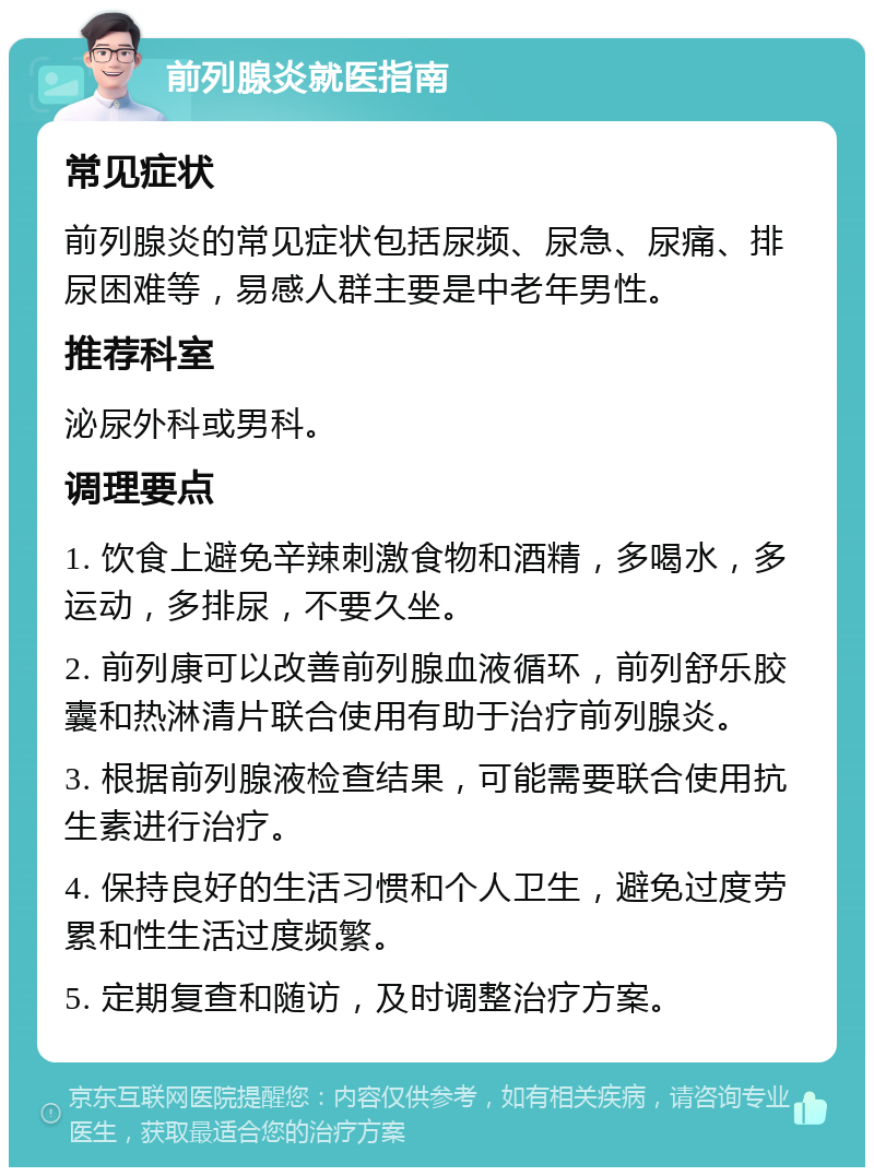 前列腺炎就医指南 常见症状 前列腺炎的常见症状包括尿频、尿急、尿痛、排尿困难等，易感人群主要是中老年男性。 推荐科室 泌尿外科或男科。 调理要点 1. 饮食上避免辛辣刺激食物和酒精，多喝水，多运动，多排尿，不要久坐。 2. 前列康可以改善前列腺血液循环，前列舒乐胶囊和热淋清片联合使用有助于治疗前列腺炎。 3. 根据前列腺液检查结果，可能需要联合使用抗生素进行治疗。 4. 保持良好的生活习惯和个人卫生，避免过度劳累和性生活过度频繁。 5. 定期复查和随访，及时调整治疗方案。