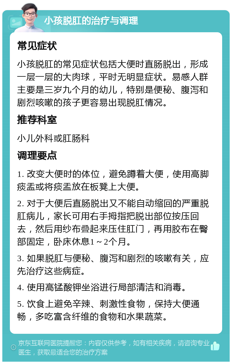 小孩脱肛的治疗与调理 常见症状 小孩脱肛的常见症状包括大便时直肠脱出，形成一层一层的大肉球，平时无明显症状。易感人群主要是三岁九个月的幼儿，特别是便秘、腹泻和剧烈咳嗽的孩子更容易出现脱肛情况。 推荐科室 小儿外科或肛肠科 调理要点 1. 改变大便时的体位，避免蹲着大便，使用高脚痰盂或将痰盂放在板凳上大便。 2. 对于大便后直肠脱出又不能自动缩回的严重脱肛病儿，家长可用右手拇指把脱出部位按压回去，然后用纱布叠起来压住肛门，再用胶布在臀部固定，卧床休息1～2个月。 3. 如果脱肛与便秘、腹泻和剧烈的咳嗽有关，应先治疗这些病症。 4. 使用高锰酸钾坐浴进行局部清洁和消毒。 5. 饮食上避免辛辣、刺激性食物，保持大便通畅，多吃富含纤维的食物和水果蔬菜。