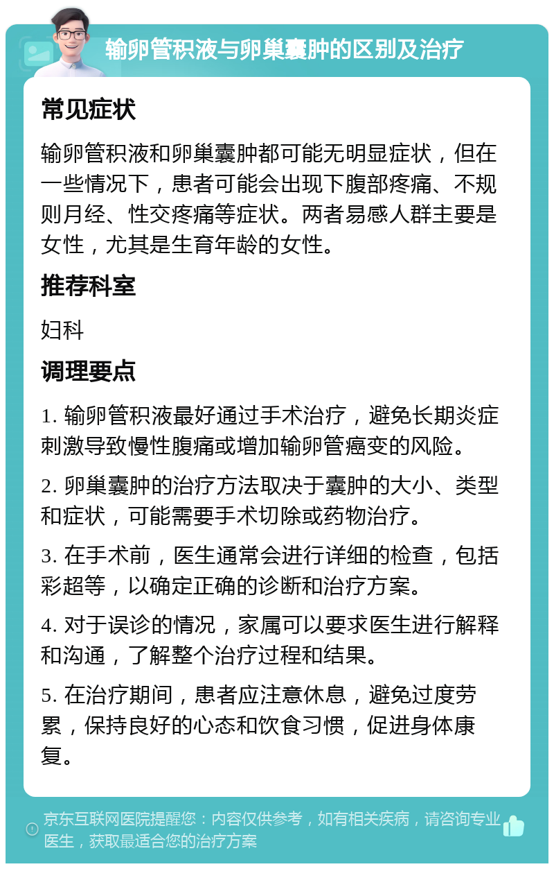 输卵管积液与卵巢囊肿的区别及治疗 常见症状 输卵管积液和卵巢囊肿都可能无明显症状，但在一些情况下，患者可能会出现下腹部疼痛、不规则月经、性交疼痛等症状。两者易感人群主要是女性，尤其是生育年龄的女性。 推荐科室 妇科 调理要点 1. 输卵管积液最好通过手术治疗，避免长期炎症刺激导致慢性腹痛或增加输卵管癌变的风险。 2. 卵巢囊肿的治疗方法取决于囊肿的大小、类型和症状，可能需要手术切除或药物治疗。 3. 在手术前，医生通常会进行详细的检查，包括彩超等，以确定正确的诊断和治疗方案。 4. 对于误诊的情况，家属可以要求医生进行解释和沟通，了解整个治疗过程和结果。 5. 在治疗期间，患者应注意休息，避免过度劳累，保持良好的心态和饮食习惯，促进身体康复。