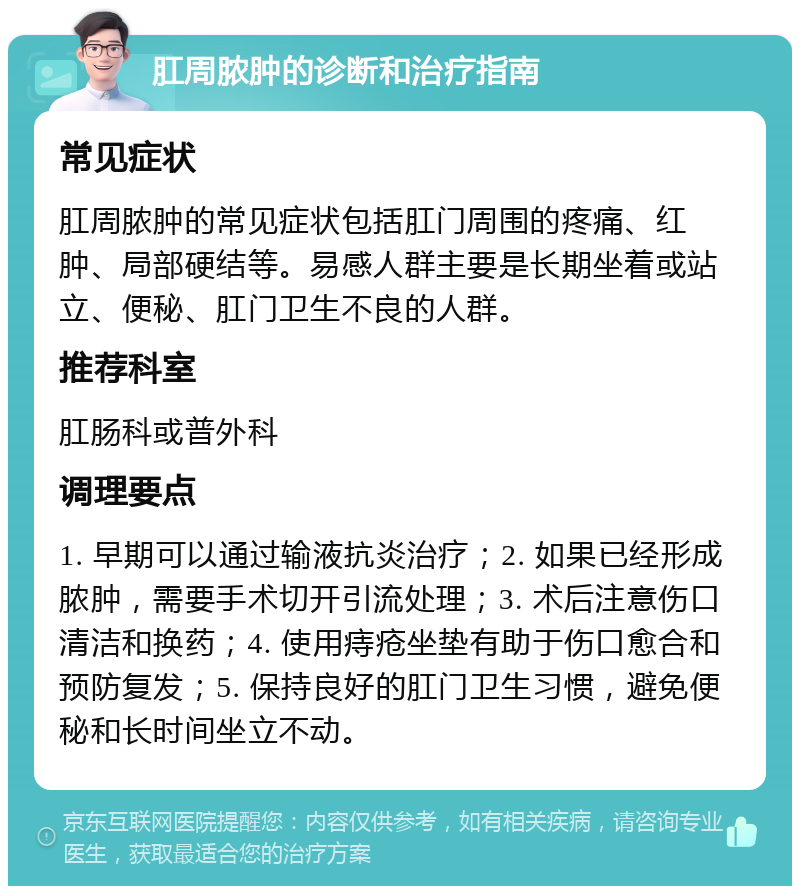 肛周脓肿的诊断和治疗指南 常见症状 肛周脓肿的常见症状包括肛门周围的疼痛、红肿、局部硬结等。易感人群主要是长期坐着或站立、便秘、肛门卫生不良的人群。 推荐科室 肛肠科或普外科 调理要点 1. 早期可以通过输液抗炎治疗；2. 如果已经形成脓肿，需要手术切开引流处理；3. 术后注意伤口清洁和换药；4. 使用痔疮坐垫有助于伤口愈合和预防复发；5. 保持良好的肛门卫生习惯，避免便秘和长时间坐立不动。