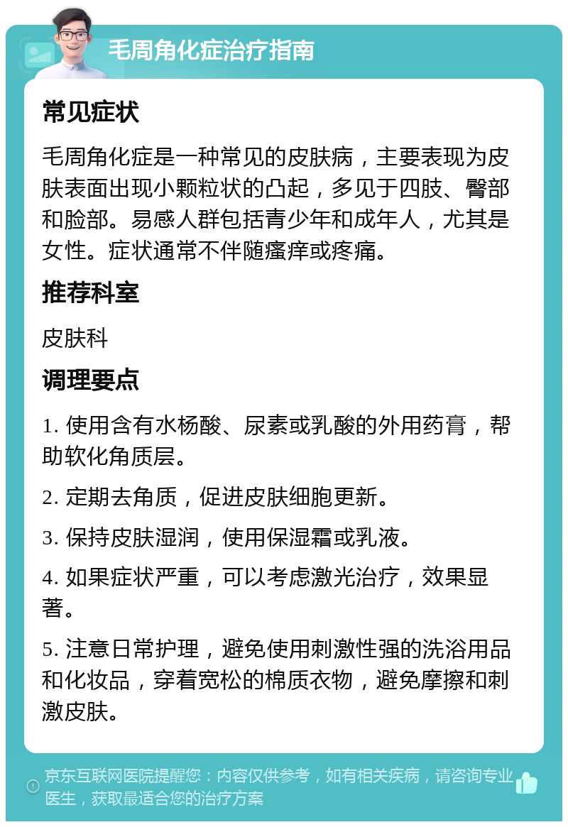 毛周角化症治疗指南 常见症状 毛周角化症是一种常见的皮肤病，主要表现为皮肤表面出现小颗粒状的凸起，多见于四肢、臀部和脸部。易感人群包括青少年和成年人，尤其是女性。症状通常不伴随瘙痒或疼痛。 推荐科室 皮肤科 调理要点 1. 使用含有水杨酸、尿素或乳酸的外用药膏，帮助软化角质层。 2. 定期去角质，促进皮肤细胞更新。 3. 保持皮肤湿润，使用保湿霜或乳液。 4. 如果症状严重，可以考虑激光治疗，效果显著。 5. 注意日常护理，避免使用刺激性强的洗浴用品和化妆品，穿着宽松的棉质衣物，避免摩擦和刺激皮肤。