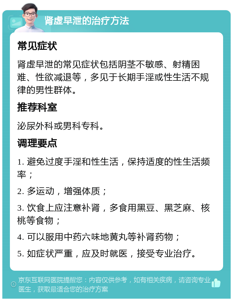 肾虚早泄的治疗方法 常见症状 肾虚早泄的常见症状包括阴茎不敏感、射精困难、性欲减退等，多见于长期手淫或性生活不规律的男性群体。 推荐科室 泌尿外科或男科专科。 调理要点 1. 避免过度手淫和性生活，保持适度的性生活频率； 2. 多运动，增强体质； 3. 饮食上应注意补肾，多食用黑豆、黑芝麻、核桃等食物； 4. 可以服用中药六味地黄丸等补肾药物； 5. 如症状严重，应及时就医，接受专业治疗。