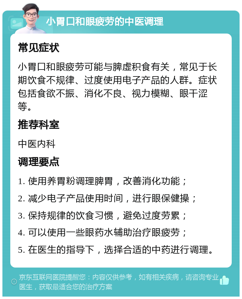 小胃口和眼疲劳的中医调理 常见症状 小胃口和眼疲劳可能与脾虚积食有关，常见于长期饮食不规律、过度使用电子产品的人群。症状包括食欲不振、消化不良、视力模糊、眼干涩等。 推荐科室 中医内科 调理要点 1. 使用养胃粉调理脾胃，改善消化功能； 2. 减少电子产品使用时间，进行眼保健操； 3. 保持规律的饮食习惯，避免过度劳累； 4. 可以使用一些眼药水辅助治疗眼疲劳； 5. 在医生的指导下，选择合适的中药进行调理。