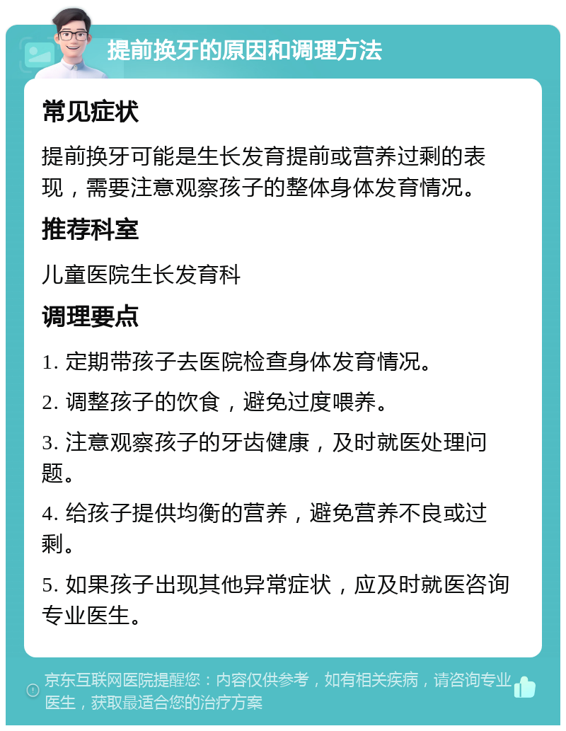 提前换牙的原因和调理方法 常见症状 提前换牙可能是生长发育提前或营养过剩的表现，需要注意观察孩子的整体身体发育情况。 推荐科室 儿童医院生长发育科 调理要点 1. 定期带孩子去医院检查身体发育情况。 2. 调整孩子的饮食，避免过度喂养。 3. 注意观察孩子的牙齿健康，及时就医处理问题。 4. 给孩子提供均衡的营养，避免营养不良或过剩。 5. 如果孩子出现其他异常症状，应及时就医咨询专业医生。