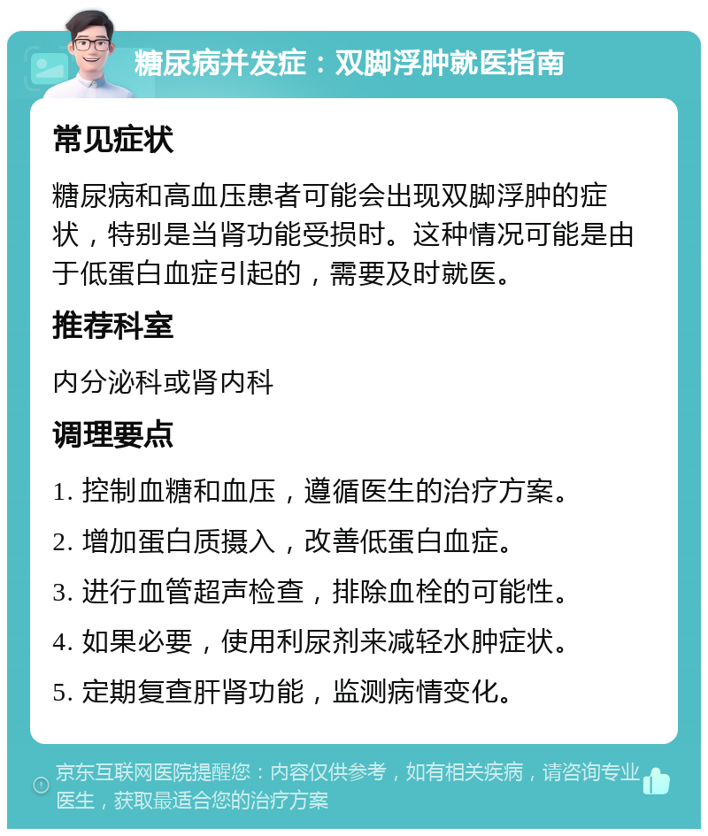 糖尿病并发症：双脚浮肿就医指南 常见症状 糖尿病和高血压患者可能会出现双脚浮肿的症状，特别是当肾功能受损时。这种情况可能是由于低蛋白血症引起的，需要及时就医。 推荐科室 内分泌科或肾内科 调理要点 1. 控制血糖和血压，遵循医生的治疗方案。 2. 增加蛋白质摄入，改善低蛋白血症。 3. 进行血管超声检查，排除血栓的可能性。 4. 如果必要，使用利尿剂来减轻水肿症状。 5. 定期复查肝肾功能，监测病情变化。