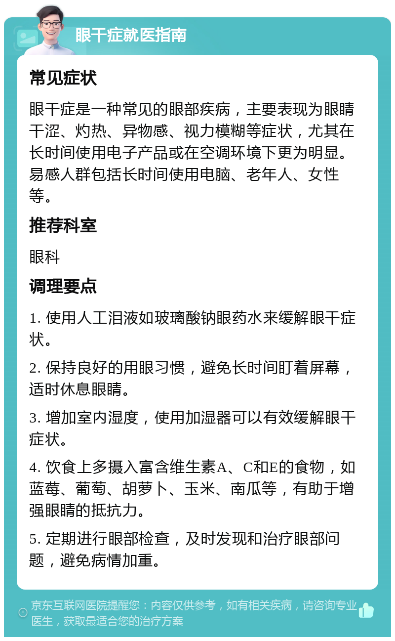 眼干症就医指南 常见症状 眼干症是一种常见的眼部疾病，主要表现为眼睛干涩、灼热、异物感、视力模糊等症状，尤其在长时间使用电子产品或在空调环境下更为明显。易感人群包括长时间使用电脑、老年人、女性等。 推荐科室 眼科 调理要点 1. 使用人工泪液如玻璃酸钠眼药水来缓解眼干症状。 2. 保持良好的用眼习惯，避免长时间盯着屏幕，适时休息眼睛。 3. 增加室内湿度，使用加湿器可以有效缓解眼干症状。 4. 饮食上多摄入富含维生素A、C和E的食物，如蓝莓、葡萄、胡萝卜、玉米、南瓜等，有助于增强眼睛的抵抗力。 5. 定期进行眼部检查，及时发现和治疗眼部问题，避免病情加重。