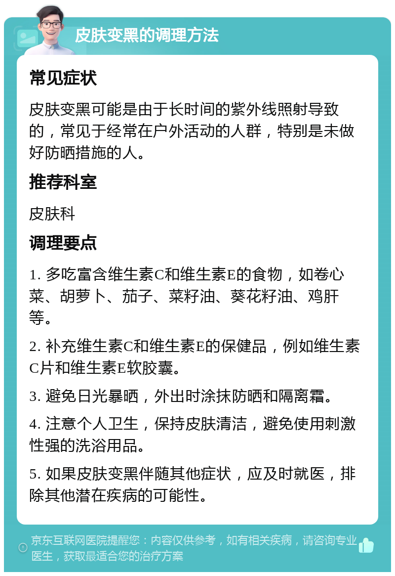 皮肤变黑的调理方法 常见症状 皮肤变黑可能是由于长时间的紫外线照射导致的，常见于经常在户外活动的人群，特别是未做好防晒措施的人。 推荐科室 皮肤科 调理要点 1. 多吃富含维生素C和维生素E的食物，如卷心菜、胡萝卜、茄子、菜籽油、葵花籽油、鸡肝等。 2. 补充维生素C和维生素E的保健品，例如维生素C片和维生素E软胶囊。 3. 避免日光暴晒，外出时涂抹防晒和隔离霜。 4. 注意个人卫生，保持皮肤清洁，避免使用刺激性强的洗浴用品。 5. 如果皮肤变黑伴随其他症状，应及时就医，排除其他潜在疾病的可能性。