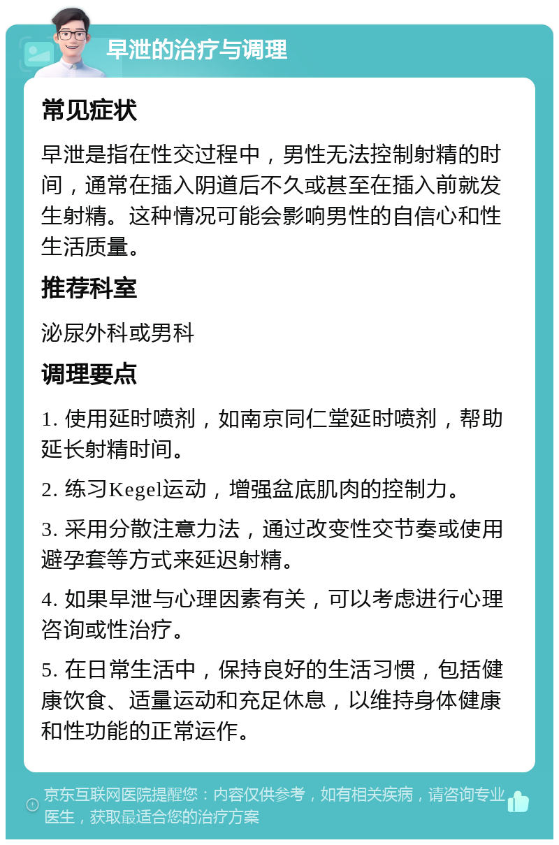 早泄的治疗与调理 常见症状 早泄是指在性交过程中，男性无法控制射精的时间，通常在插入阴道后不久或甚至在插入前就发生射精。这种情况可能会影响男性的自信心和性生活质量。 推荐科室 泌尿外科或男科 调理要点 1. 使用延时喷剂，如南京同仁堂延时喷剂，帮助延长射精时间。 2. 练习Kegel运动，增强盆底肌肉的控制力。 3. 采用分散注意力法，通过改变性交节奏或使用避孕套等方式来延迟射精。 4. 如果早泄与心理因素有关，可以考虑进行心理咨询或性治疗。 5. 在日常生活中，保持良好的生活习惯，包括健康饮食、适量运动和充足休息，以维持身体健康和性功能的正常运作。