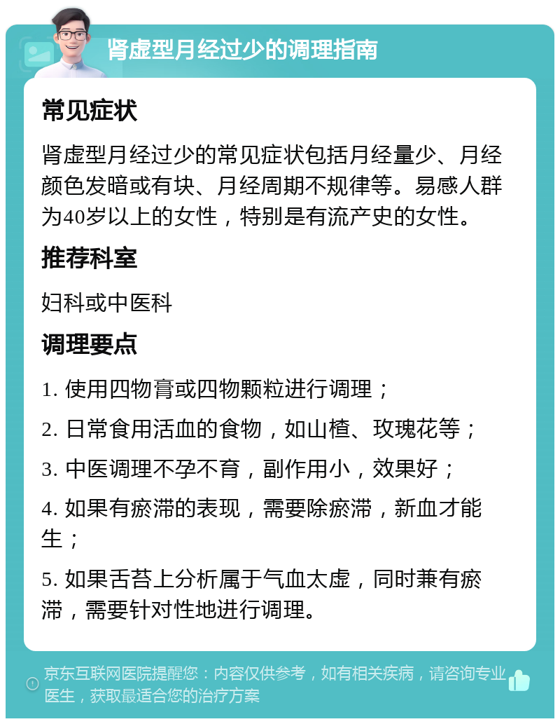 肾虚型月经过少的调理指南 常见症状 肾虚型月经过少的常见症状包括月经量少、月经颜色发暗或有块、月经周期不规律等。易感人群为40岁以上的女性，特别是有流产史的女性。 推荐科室 妇科或中医科 调理要点 1. 使用四物膏或四物颗粒进行调理； 2. 日常食用活血的食物，如山楂、玫瑰花等； 3. 中医调理不孕不育，副作用小，效果好； 4. 如果有瘀滞的表现，需要除瘀滞，新血才能生； 5. 如果舌苔上分析属于气血太虚，同时兼有瘀滞，需要针对性地进行调理。