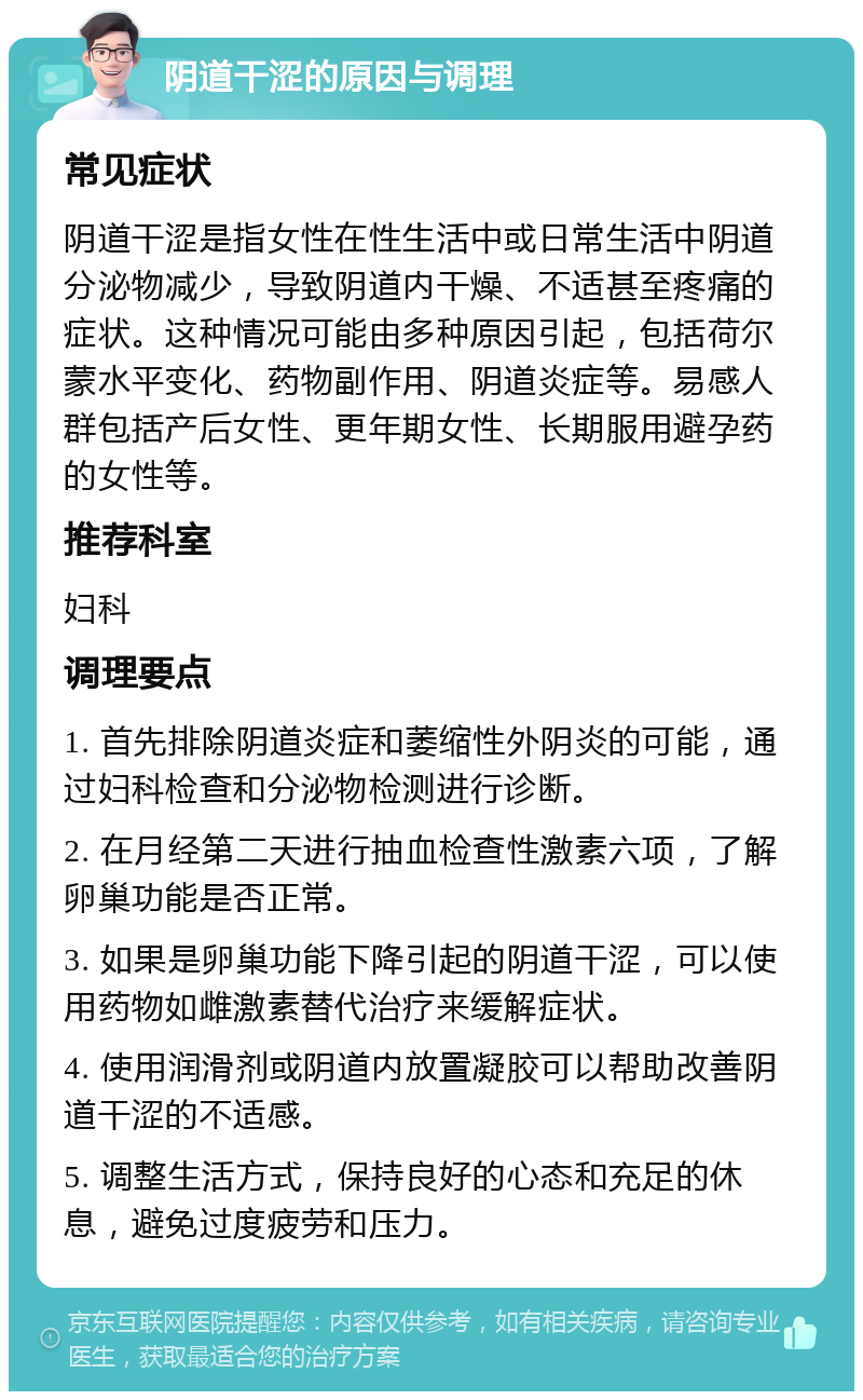 阴道干涩的原因与调理 常见症状 阴道干涩是指女性在性生活中或日常生活中阴道分泌物减少，导致阴道内干燥、不适甚至疼痛的症状。这种情况可能由多种原因引起，包括荷尔蒙水平变化、药物副作用、阴道炎症等。易感人群包括产后女性、更年期女性、长期服用避孕药的女性等。 推荐科室 妇科 调理要点 1. 首先排除阴道炎症和萎缩性外阴炎的可能，通过妇科检查和分泌物检测进行诊断。 2. 在月经第二天进行抽血检查性激素六项，了解卵巢功能是否正常。 3. 如果是卵巢功能下降引起的阴道干涩，可以使用药物如雌激素替代治疗来缓解症状。 4. 使用润滑剂或阴道内放置凝胶可以帮助改善阴道干涩的不适感。 5. 调整生活方式，保持良好的心态和充足的休息，避免过度疲劳和压力。