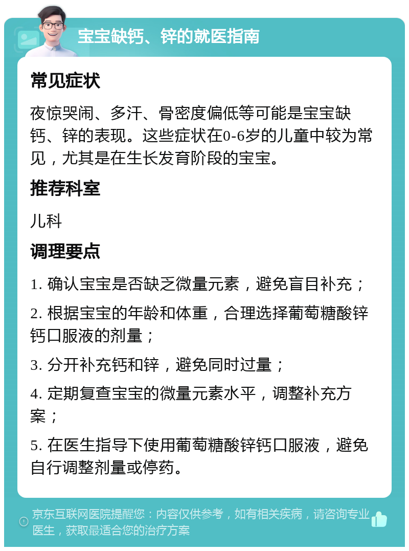 宝宝缺钙、锌的就医指南 常见症状 夜惊哭闹、多汗、骨密度偏低等可能是宝宝缺钙、锌的表现。这些症状在0-6岁的儿童中较为常见，尤其是在生长发育阶段的宝宝。 推荐科室 儿科 调理要点 1. 确认宝宝是否缺乏微量元素，避免盲目补充； 2. 根据宝宝的年龄和体重，合理选择葡萄糖酸锌钙口服液的剂量； 3. 分开补充钙和锌，避免同时过量； 4. 定期复查宝宝的微量元素水平，调整补充方案； 5. 在医生指导下使用葡萄糖酸锌钙口服液，避免自行调整剂量或停药。