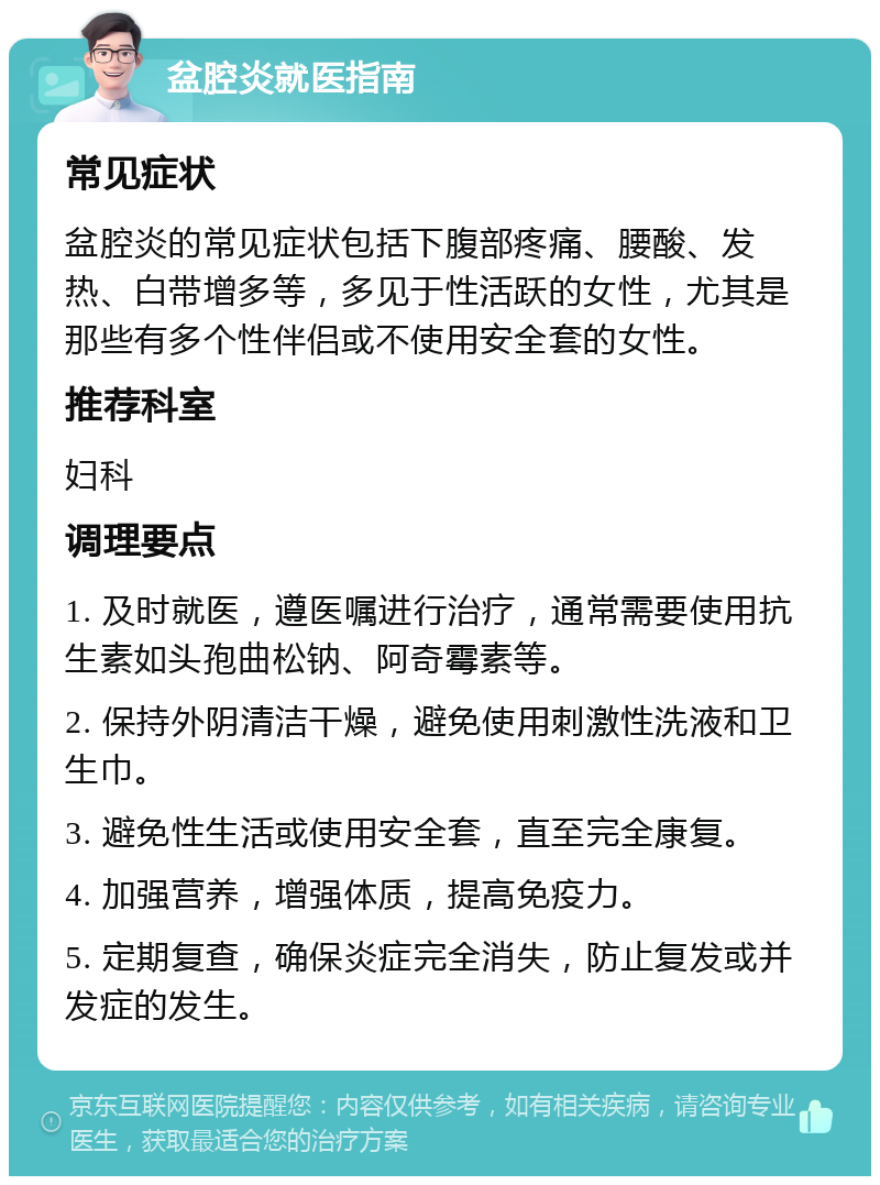 盆腔炎就医指南 常见症状 盆腔炎的常见症状包括下腹部疼痛、腰酸、发热、白带增多等，多见于性活跃的女性，尤其是那些有多个性伴侣或不使用安全套的女性。 推荐科室 妇科 调理要点 1. 及时就医，遵医嘱进行治疗，通常需要使用抗生素如头孢曲松钠、阿奇霉素等。 2. 保持外阴清洁干燥，避免使用刺激性洗液和卫生巾。 3. 避免性生活或使用安全套，直至完全康复。 4. 加强营养，增强体质，提高免疫力。 5. 定期复查，确保炎症完全消失，防止复发或并发症的发生。