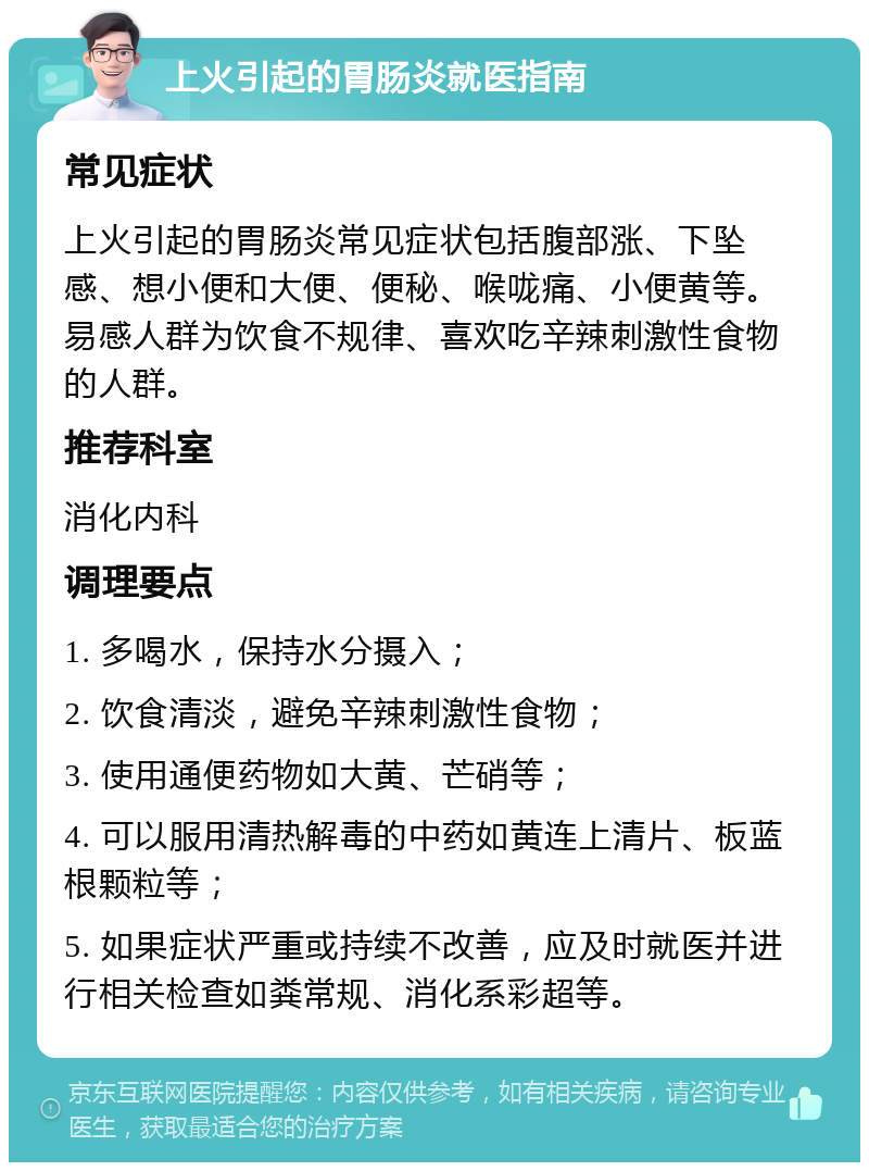 上火引起的胃肠炎就医指南 常见症状 上火引起的胃肠炎常见症状包括腹部涨、下坠感、想小便和大便、便秘、喉咙痛、小便黄等。易感人群为饮食不规律、喜欢吃辛辣刺激性食物的人群。 推荐科室 消化内科 调理要点 1. 多喝水，保持水分摄入； 2. 饮食清淡，避免辛辣刺激性食物； 3. 使用通便药物如大黄、芒硝等； 4. 可以服用清热解毒的中药如黄连上清片、板蓝根颗粒等； 5. 如果症状严重或持续不改善，应及时就医并进行相关检查如粪常规、消化系彩超等。