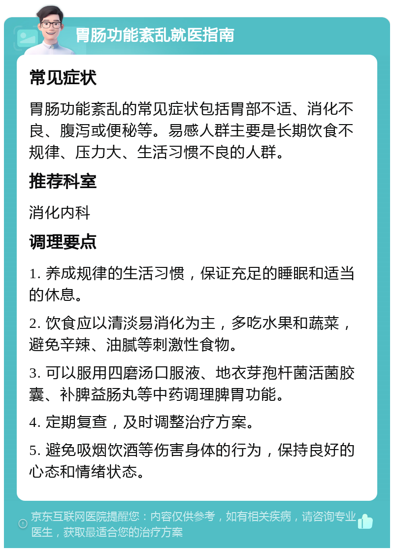 胃肠功能紊乱就医指南 常见症状 胃肠功能紊乱的常见症状包括胃部不适、消化不良、腹泻或便秘等。易感人群主要是长期饮食不规律、压力大、生活习惯不良的人群。 推荐科室 消化内科 调理要点 1. 养成规律的生活习惯，保证充足的睡眠和适当的休息。 2. 饮食应以清淡易消化为主，多吃水果和蔬菜，避免辛辣、油腻等刺激性食物。 3. 可以服用四磨汤口服液、地衣芽孢杆菌活菌胶囊、补脾益肠丸等中药调理脾胃功能。 4. 定期复查，及时调整治疗方案。 5. 避免吸烟饮酒等伤害身体的行为，保持良好的心态和情绪状态。